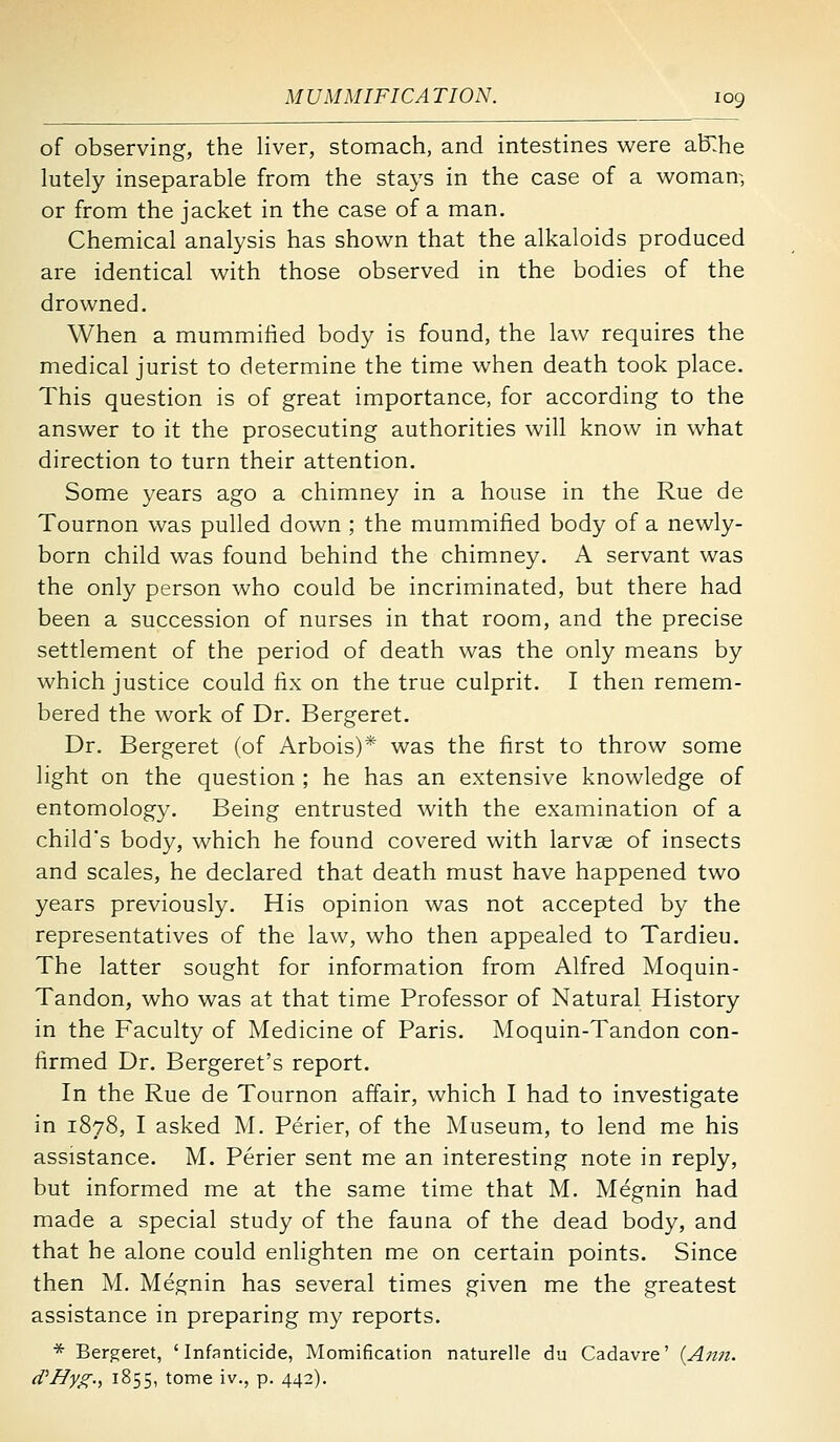 of observing, the liver, stomach, and intestines v^ere alT.he lutely inseparable from the stays in the case of a woman-, or from the jacket in the case of a man. Chemical analysis has shown that the alkaloids produced are identical with those observed in the bodies of the drowned. When a mummified body is found, the law requires the medical jurist to determine the time when death took place. This question is of great importance, for according to the answer to it the prosecuting authorities will know in what direction to turn their attention. Some years ago a chimney in a house in the Rue de Tournon was pulled down ; the mummified body of a newly- born child was found behind the chimney. A servant was the only person who could be incriminated, but there had been a succession of nurses in that room, and the precise settlement of the period of death was the only means by which justice could fix on the true culprit. I then remem- bered the work of Dr. Bergeret. Dr. Bergeret (of Arbois)* was the first to throw some light on the question ; he has an extensive knowledge of entomology. Being entrusted with the examination of a child's body, which he found covered with larvae of insects and scales, he declared that death must have happened two years previously. His opinion was not accepted by the representatives of the law, who then appealed to Tardieu. The latter sought for information from Alfred Moquin- Tandon, who was at that time Professor of Natural History in the Faculty of Medicine of Paris. Moquin-Tandon con- firmed Dr. Bergeret's report. In the Rue de Tournon affair, which I had to investigate in 1878, I asked M. Perier, of the Museum, to lend me his assistance. M. Perier sent me an interesting note in reply, but informed me at the same time that M. Megnin had made a special study of the fauna of the dead body, and that he alone could enlighten me on certain points. Since then M. Megnin has several times given me the greatest assistance in preparing my reports. * Bergeret, 'Infanticide, Momification naturelle du Cadavre' {Ann. cVHyg., 1855, tome iv., p. 442).