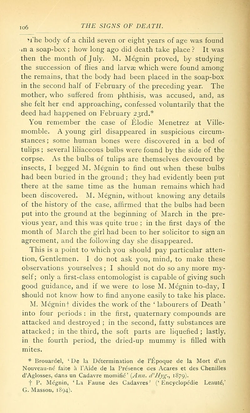T-rhe body of a child seven or eight years of age was found ■in a soap-box ; how long ago did death take place ? It was then the month of July. M. Megnin proved, by studying the succession of flies and larvae which were found among the remains, that the body had been placed in the soap-box in the second half of February of the preceding year. The mother, who suffered from phthisis, was accused, and, as she felt her end approaching, confessed voluntarily that the deed had happened on February 23rd.* You remember the case of Elodie Menetrez at Ville- momble. A young girl disappeared in suspicious circum- stances ; some human bones were discovered in a bed of tulips ; several liliaceous bulbs were found by the side of the corpse. As the bulbs of tulips are themselves devoured by insects, I begged M. Megnin to find out when these bulbs had been buried in the ground; they had evidently been put there at the same time as the human remains which had been discovered. M. Megnin, without knowing any details of the history of the case, affirmed that the bulbs had been put into the ground at the beginning of March in the pre- vious year, and this was quite true ; in the first days of the month of March the girl had been to her solicitor to sign an agreement, and the following day she disappeared. This is a point to which you should pay particular atten- tion, Gentlemen. I do not ask you, mind, to make these observations yourselves; I should not do so any more my- self; only a first-class entomologist is capable of giving such good guidance, and if we were to lose M. Megnin to-day, I should not know how to find anyone easily to take his place. M. Megninf divides the work of the ' labourers of Death ' into four periods : in the first, quaternary compounds are attacked and destroyed ; in the second, fatty substances are attacked ; in the third, the soft parts are liquefied ; lastly, in the fourth period, the dried-up mummy is filled with mites. * Brouardel, ' De la Determination de I'Epoque de la Mort d'un Nouveau-ne faite a I'Aide de la Presence aes Acares et des Chenilles d'Aglosses, dans un Cadavre momifie' (Aw2. tVHyg., 1879). t P. Megnin, 'La Fauna des Cadavres' ('Encyclopedie Leaute,' G. Masson, 1894).