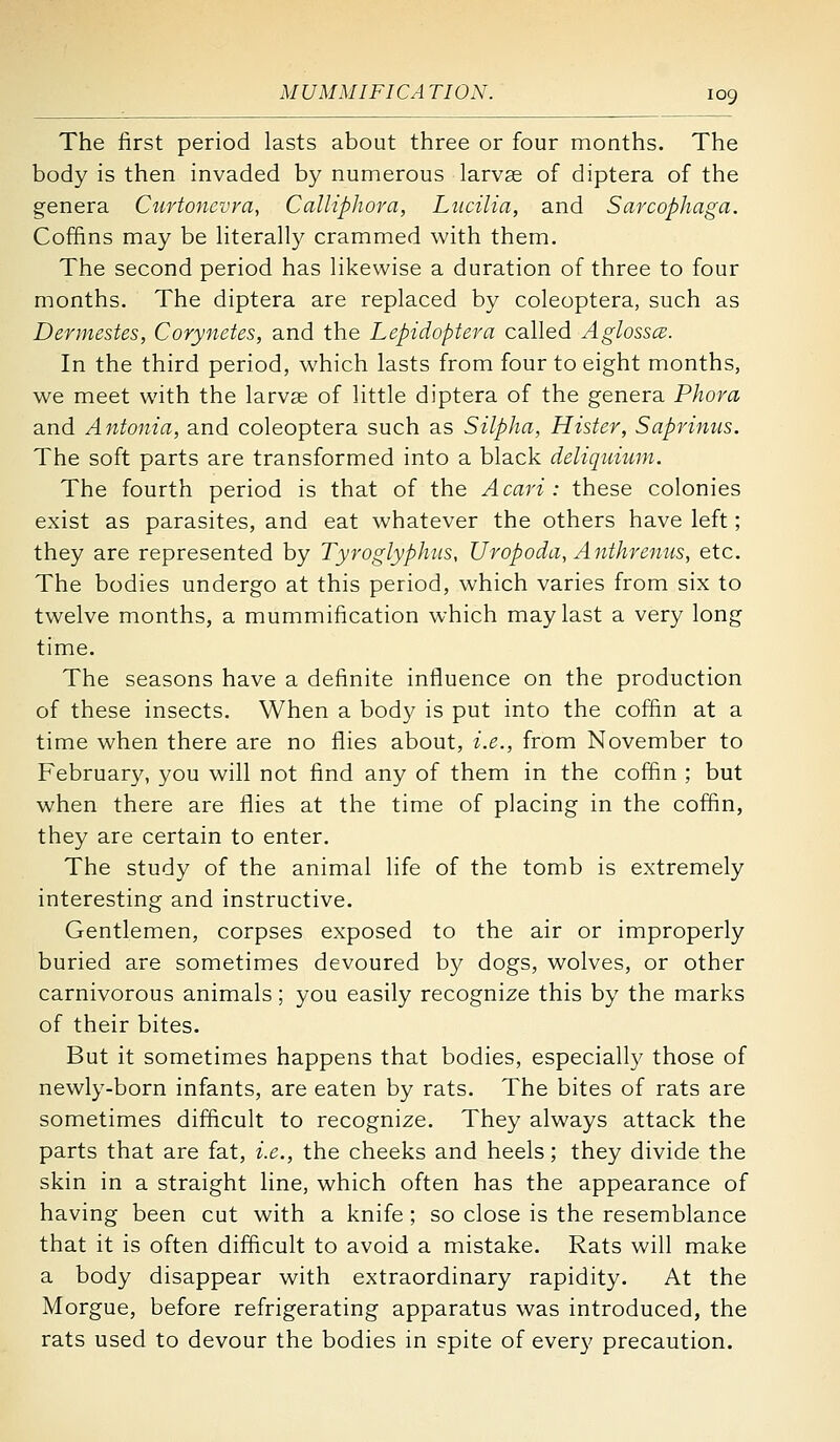 The first period lasts about three or four months. The body is then invaded by numerous larvae of diptera of the genera Curtonevra, CalHphora, Liicilia, and Sarcophaga. Coffins may be literally crammed with them. The second period has likewise a duration of three to four months. The diptera are replaced by coleoptera, such as Dermestes, Corynetes, and the Lepidoptera called AglosscB. In the third period, which lasts from four to eight months, we meet with the larvae of little diptera of the genera Phora and Antonia, and coleoptera such as Silpha, Hister, Saprinus. The soft parts are transformed into a black deliquium. The fourth period is that of the Acari : these colonies exist as parasites, and eat whatever the others have left; they are represented by Tyroglyphiis, Uropoda, Anthrenus, etc. The bodies undergo at this period, which varies from six to twelve months, a mummification which may last a very long time. The seasons have a definite influence on the production of these insects. When a body is put into the coffin at a time when there are no flies about, i.e., from November to February, you will not find any of them in the coffin ; but when there are flies at the time of placing in the coffin, they are certain to enter. The study of the animal life of the tomb is extremely interesting and instructive. Gentlemen, corpses exposed to the air or improperly buried are sometimes devoured by dogs, wolves, or other carnivorous animals; you easily recognize this by the marks of their bites. But it sometimes happens that bodies, especially those of newly-born infants, are eaten by rats. The bites of rats are sometimes difficult to recognize. They always attack the parts that are fat, i.e., the cheeks and heels; they divide the skin in a straight line, which often has the appearance of having been cut with a knife; so close is the resemblance that it is often difficult to avoid a mistake. Rats will make a body disappear with extraordinary rapidity. At the Morgue, before refrigerating apparatus was introduced, the rats used to devour the bodies in spite of every precaution.