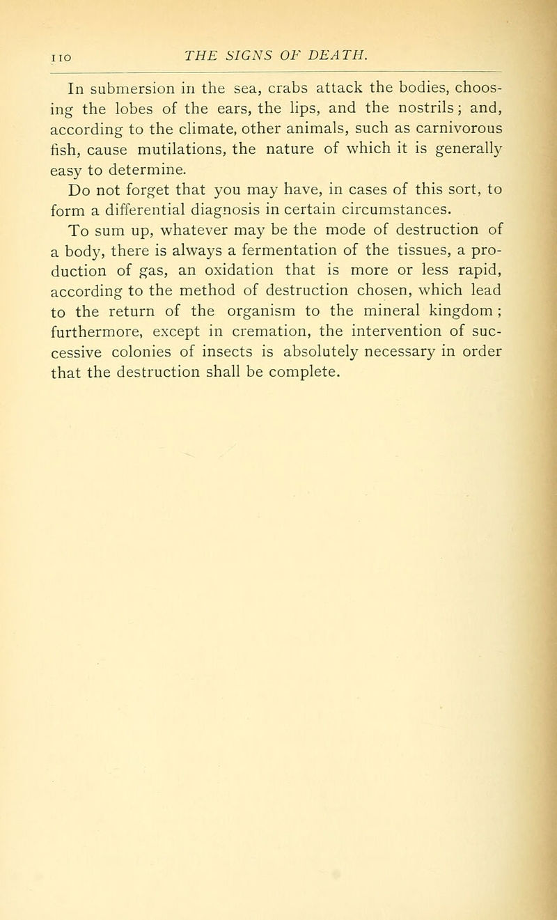 In submersion in the sea, crabs attack the bodies, choos- ing the lobes of the ears, the hps, and the nostrils; and, according to the climate, other animals, such as carnivorous lish, cause mutilations, the nature of which it is generally easy to determine. Do not forget that you may have, in cases of this sort, to form a differential diagnosis in certain circumstances. To sum up, whatever may be the mode of destruction of a body, there is always a fermentation of the tissues, a pro- duction of gas, an oxidation that is more or less rapid, according to the method of destruction chosen, which lead to the return of the organism to the mineral kingdom ; furthermore, except in cremation, the intervention of suc- cessive colonies of insects is absolutely necessary in order that the destruction shall be complete.