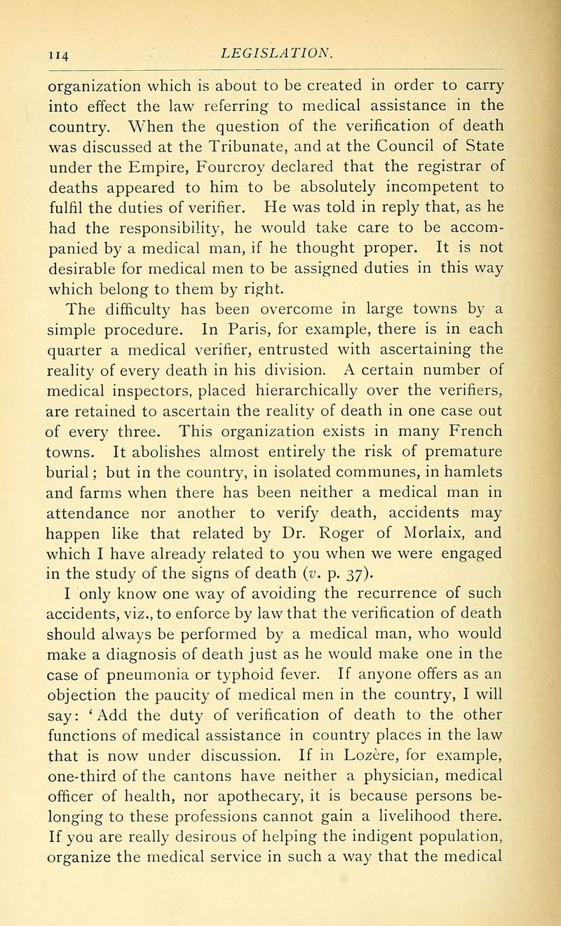 organization which is about to be created in order to carry into effect the law referring to medical assistance in the country. When the question of the verification of death was discussed at the Tribunate, and at the Council of State under the Empire, Fourcroy declared that the registrar of deaths appeared to him to be absolutely incompetent to fulfil the duties of verifier. He was told in reply that, as he had the responsibility, he would take care to be accom- panied by a medical man, if he thought proper. It is not desirable for medical men to be assigned duties in this way which belong to them by right. The difficulty has been overcome in large towns by a simple procedure. In Paris, for example, there is in each quarter a medical verifier, entrusted with ascertaining the reality of every death in his division. A certain number of medical inspectors, placed hierarchically over the verifiers, are retained to ascertain the reality of death in one case out of every three. This organization exists in many French towns. It abolishes almost entirely the risk of premature burial; but in the country, in isolated communes, in hamlets and farms when there has been neither a medical man in attendance nor another to verify death, accidents may happen like that related by Dr. Roger of Morlaix, and which I have already related to you when we were engaged in the study of the signs of death (v. p. 37). I only know one way of avoiding the recurrence of such accidents, viz., to enforce by law that the verification of death should always be performed by a medical man, who would make a diagnosis of death just as he would make one in the case of pneumonia or typhoid fever. If anyone offers as an objection the paucity of medical men in the country, I will say: 'Add the duty of verification of death to the other functions of medical assistance in country places in the law that is now under discussion. If in Lozere, for example, one-third of the cantons have neither a physician, medical officer of health, nor apothecary, it is because persons be- longing to these professions cannot gain a livelihood there. If you are really desirous of helping the indigent population, organize the medical service in such a way that the medical