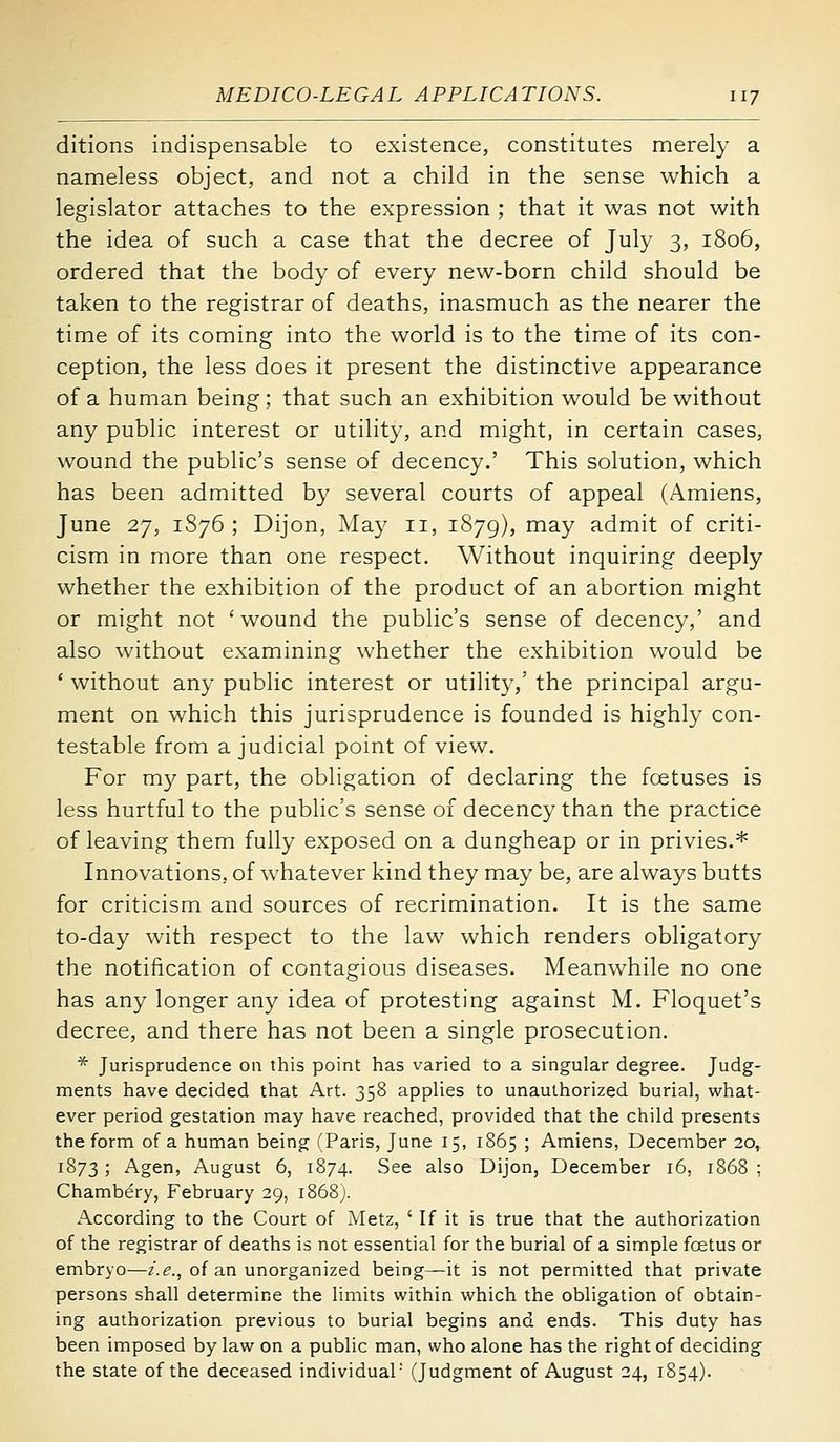 ditions indispensable to existence, constitutes merely a nameless object, and not a child in the sense which a legislator attaches to the expression ; that it was not with the idea of such a case that the decree of July 3, 1806, ordered that the body of every new-born child should be taken to the registrar of deaths, inasmuch as the nearer the time of its coming into the world is to the time of its con- ception, the less does it present the distinctive appearance of a human being; that such an exhibition would be without any public interest or utility, and might, in certain cases, wound the public's sense of decency.' This solution, which has been admitted by several courts of appeal (Amiens, June 27, 1876 ; Dijon, May 11, 1879), may admit of criti- cism in more than one respect. Without inquiring deeply whether the exhibition of the product of an abortion might or might not 'wound the public's sense of decency,' and also without examining whether the exhibition would be * without any public interest or utility,' the principal argu- ment on which this jurisprudence is founded is highly con- testable from a judicial point of view. For my part, the obligation of declaring the foetuses is less hurtful to the public's sense of decency than the practice of leaving them fully exposed on a dungheap or in privies.* Innovations, of whatever kind they may be, are always butts for criticism and sources of recrimination. It is the same to-day with respect to the law which renders obligatory the notification of contagious diseases. Meanwhile no one has any longer any idea of protesting against M. Floquet's decree, and there has not been a single prosecution. * Jurisprudence 011 this point has varied to a singular degree. Judg- ments have decided that Art. 358 applies to unauthorized burial, what- ever period gestation may have reached, provided that the child presents the form of a human being (Paris, June 15, 1865 ; Amiens, December 20, 1873 ; Agen, August 6, 1874. See also Dijon, December 16, 1868 ; Chambery, February 29, i868j. According to the Court of Metz, ' If it is true that the authorization of the registrar of deaths is not essential for the burial of a simple foetus or embryo—z'.^., of an unorganized being—it is not permitted that private persons shall determine the limits within which the obligation of obtain- ing authorization previous to burial begins and ends. This duty has been imposed by law on a public man, who alone has the right of deciding the state of the deceased individual' (Judgment of August 24, 1854).