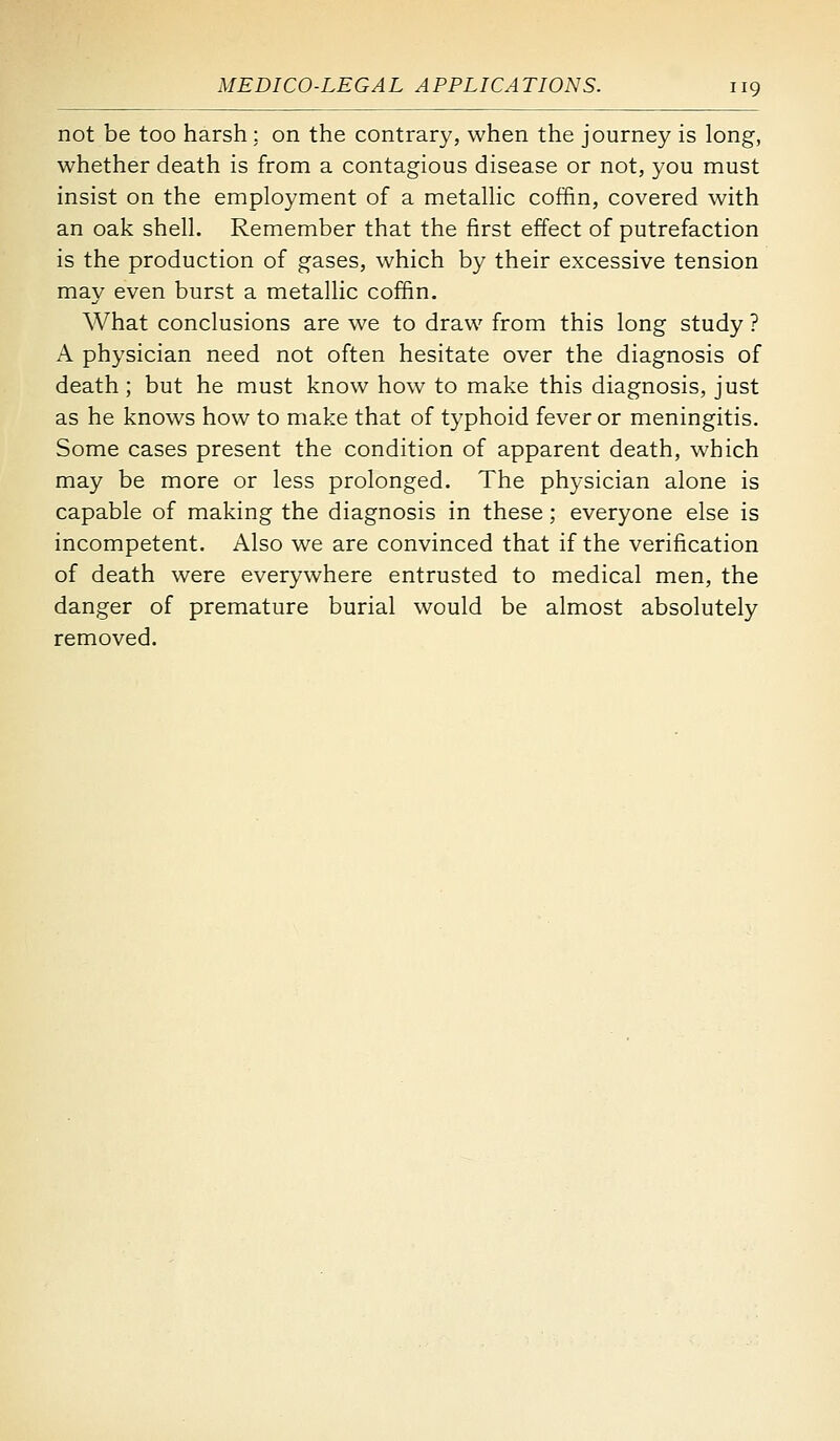 not be too harsh : on the contrary, when the journey is long, whether death is from a contagious disease or not, you must insist on the employment of a metallic coffin, covered with an oak shell. Remember that the first effect of putrefaction is the production of gases, which by their excessive tension may even burst a metallic coffin. What conclusions are we to draw from this long study ? A physician need not often hesitate over the diagnosis of death; but he must know how to make this diagnosis, just as he knows how to make that of typhoid fever or meningitis. Some cases present the condition of apparent death, which may be more or less prolonged. The physician alone is capable of making the diagnosis in these; everyone else is incompetent. Also we are convinced that if the verification of death were everywhere entrusted to medical men, the danger of premature burial would be almost absolutely removed.
