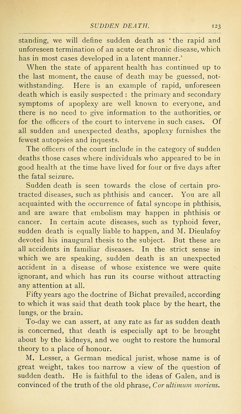 standing, we will define sudden death as 'the rapid and unforeseen termination of an acute or chronic disease, which has in most cases developed in a latent manner.' When the state of apparent health has continued up to the last moment, the cause of death may be guessed, not- withstanding. Here is an example of rapid, unforeseen death which is easily suspected : the primary and secondary symptoms of apoplexy are well known to everyone, and there is no need to give information to the authorities, or for the officers of the court to intervene in such cases. Of all sudden and unexpected deaths, apoplexy furnishes the fewest autopsies and inquests. The officers of the court include in the category of sudden deaths those cases where individuals who appeared to be in good health at the time have lived for four or five days after the fatal seizure. Sudden death is seen towards the close of certain pro- tracted diseases, such as phthisis and cancer. You are all acquainted with the occurrence of fatal syncope in phthisis, and are aware that embolism may happen in phthisis or cancer. In certain acute diseases, such as typhoid fever, sudden death is equally liable to happen, and M. Dieulafoy devoted his inaugural thesis to the subject. But these are all accidents in familiar diseases. In the strict sense in which we are speaking, sudden death is an unexpected accident in a disease of whose existence we were quite ignorant, and which has run its course without attracting any attention at all. Fifty years ago the doctrine of Bichat prevailed, according to which it was said that death took place by the heart, the lungs, or the brain. To-day we can assert, at any rate as far as sudden death is concerned, that death is especially apt to be brought about by the kidneys, and we ought to restore the humoral theory to a place of honour. M. Lesser, a German medical jurist, whose name is of great weight, takes too narrow a view of the question of sudden death. He is faithful to the ideas of Galen, and is convinced of the truth of the old phrase, CoruUimum moriens.