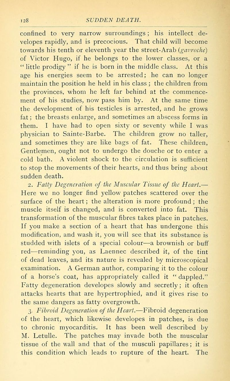 confined to very narrow surroundings ; his intellect de- velopes rapidly, and is precocious. That child will become towards his tenth or eleventh year the street-Arab (gavroche) of Victor Hugo, if he belongs to the lower classes, or a  little prodigy  if he is born in the middle class. At this age his energies seem to be arrested; he can no longer maintain the position he held in his class ; the children from the provinces, whom he left far behind at the commence- ment of his studies, now pass him by. At the same time the development of his testicles is arrested, and he grows fat; the breasts enlarge, and sometimes an abscess forms in them. I have had to open sixty or seventy while I was physician to Sainte-Barbe. The children grow no taller, and sometimes they are like bags of fat. These children, Gentlemen, ought not to undergo the douche or to enter a cold bath. A violent shock to the circulation is sufficient to stop the movements of their hearts, and thus bring about sudden death. 2. Fatty Degeneration of the Muscular Tissue of the Heart.— Here we no longer find yellow patches scattered over the surface of the heart; the alteration is more profound; the muscle itself is changed, and is converted into fat. This transformation of the muscular fibres takes place in patches. If you make a section of a heart that has undergone this modification, and wash it, you will see that its substance is studded with islets of a special colour—a brownish or buff red—reminding you, as Laennec described it, of the tint of dead leaves, and its nature is revealed by microscopical examination. A German author, comparing it to the colour of a horse's coat, has appropriately called it  dappled. Fatty degeneration developes slowly and secretly; it often attacks hearts that are hypertrophied, and it gives rise to the same dangers as fatty overgrowth. 3. Fibroid Degeneration of the Heart.—Fibroid degeneration of the heart, which likewise developes in patches, is due to chronic myocarditis. It has been well described by M. Letulle. The patches may invade both the muscular tissue of the wall and that of the musculi papillares; it is this condition which leads to rupture of the heart. The