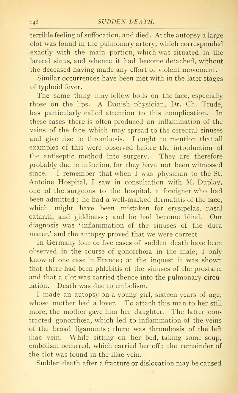 terrible feeling of suffocation, and died. At the autopsy a large clot was found in the pulmonar}' artery, which corresponded exactly with the main portion, which was situated in the lateral sinus, and whence it had become detached, without the deceased having made any effort or violent movement. Similar occurrences have been met with in the laier stages of typhoid fever. The same thing may follow boils on the face, especially those on the lips. A Danish physician, Dr. Ch. Trude, has particularly called attention to this complication. In these cases there is often produced an inflammation of the veins of the face, which may spread to the cerebral sinuses and give rise to thrombosis. I ought to mention that all examples of this w'ere observed before the introduction of the antiseptic method into surgery. They are therefore probably due to infection, for they have not been witnessed since. I remember that when I was physician to the St. Antoine Hospital, I saw in consultation with M. Duplay, one of the surgeons to the hospital, a foreigner who had been admitted ; he had a well-marked dermatitis of the face, which might have been mistaken for erysipelas, nasal catarrh, and giddiness ; and he had become blind. Our diagnosis was ' inflammation of the sinuses of the dura mater,' and the autopsy proved that we were correct. In Germany four or five cases of sudden death have been observed in the course of gonorrhoea in the male; I only know of one case in France; at the inquest it was shown that there had been phlebitis of the sinuses of the prostate, and that a clot was carried thence into the pulmonary circu- lation. Death was due to embolism. I made an autopsy on a young girl, sixteen years of age, whose mother had a lover. To attach this man to her still miore, the mother gave him her daughter. The latter con- tracted gonorrhoea, which led to inflammation of the veins of the broad ligaments; there was thrombosis of the left iliac vein. While sitting on her bed, taking some soup, embolism occurred, which carried her off; the remainder of the clot was found in the iliac vein. Sudden death after a fracture or dislocation may be caused