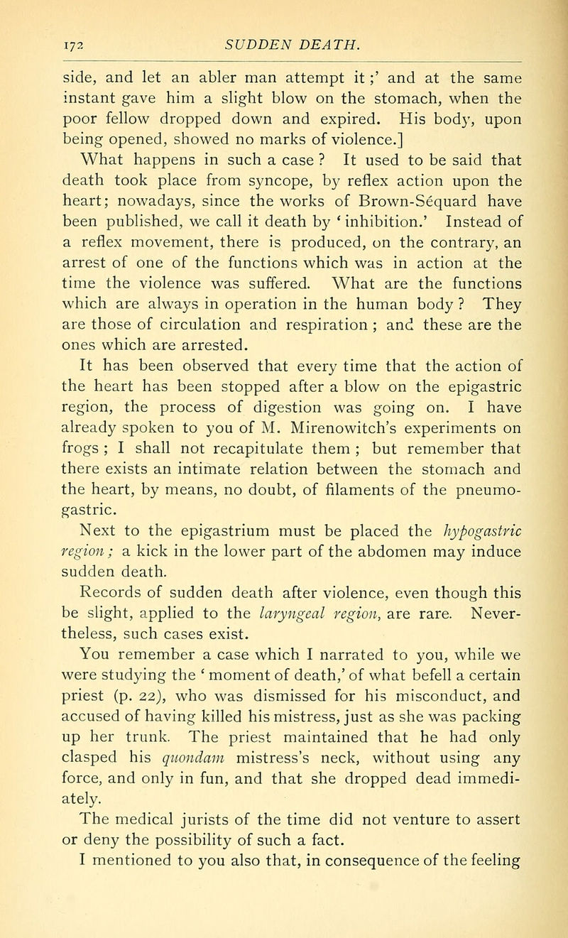 side, and let an abler man attempt it;' and at the same instant gave him a slight blow on the stomach, when the poor fellow dropped down and expired. His bod}', upon being opened, showed no marks of violence.] What happens in such a case ? It used to be said that death took place from syncope, by reflex action upon the heart; nowadays, since the works of Brown-Sequard have been published, we call it death b}' * inhibition.' Instead of a reflex movement, there is produced, on the contrary, an arrest of one of the functions which was in action at the time the violence was suffered. What are the functions which are always in operation in the human body ? They are those of circulation and respiration ; and these are the ones which are arrested. It has been observed that every time that the action of the heart has been stopped after a blow on the epigastric region, the process of digestion was going on. I have already spoken to you of M. Mirenowitch's experiments on frogs ; I shall not recapitulate them ; but remember that there exists an intimate relation between the stomach and the heart, by means, no doubt, of filaments of the pneumo- gastric. Next to the epigastrium must be placed the hypogastric region; a kick in the lower part of the abdomen may induce sudden death. Records of sudden death after violence, even though this be sHght, applied to the laryngeal region, are rare. Never- theless, such cases exist. You remember a case which I narrated to you, while we were studying the ' moment of death,' of what befell a certain priest (p. 22), who was dismissed for his misconduct, and accused of having killed his mistress, just as she was packing up her trunk. The priest maintained that he had only clasped his quondam mistress's neck, without using any force, and only in fun, and that she dropped dead immedi- ately. The medical jurists of the time did not venture to assert or deny the possibility of such a fact. I mentioned to you also that, in consequence of the feeling