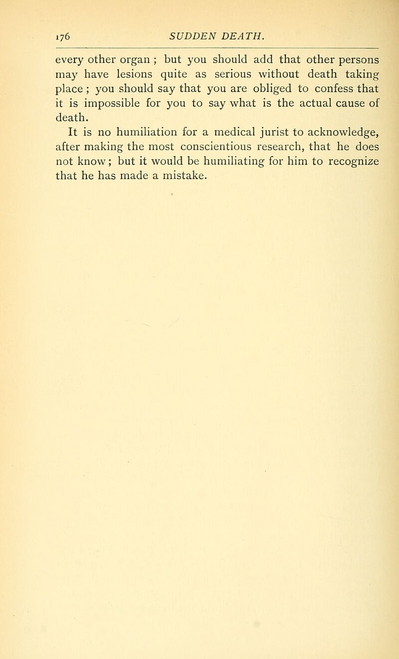 every other organ ; but you should add that other persons ma}^ have lesions quite as serious without death taking place ; you should say that you are obliged to confess that it is impossible for you to say what is the actual cause of death. It is no humiliation for a medical jurist to acknowledge, after making the most conscientious research, that he does not know; but it would be humiliating for him to recognize that he has made a mistake.