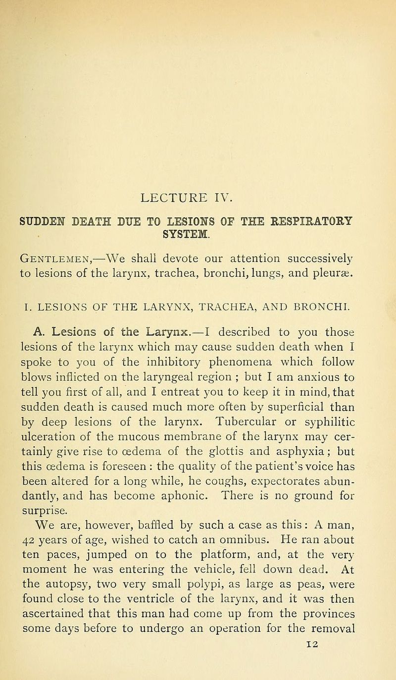 LECTURE IV. SUDDEN DEATH DUE TO LESIONS OF THE RESPIEATORY SYSTEM. Gentlemen,—We shall devote our attention successively to lesions of the larynx, trachea, bronchi, lungs, and pleurae. I. LESIONS OF THE LARYNX, TRACHEA, AND BRONCHL A. Lesions of the Larynx.—I described to you those lesions of the larynx which may cause sudden death when I spoke to you of the inhibitory phenomena which follow blows inflicted on the laryngeal region ; but I am anxious to tell you first of all, and I entreat you to keep it in mind, that sudden death is caused much more often by superficial than by deep lesions of the larynx. Tubercular or syphilitic ulceration of the mucous membrane of the larynx may cer- tainly give rise to oedema of the glottis and asphyxia; but this oedema is foreseen : the quality of the patient's voice has been altered for a long while, he coughs, expectorates abun- dantly, and has become aphonic. There is no ground for surprise. We are, however, baffled by such a case as this: A man, 42 years of age, wished to catch an omnibus. He ran about ten paces, jumped on to the platform, and, at the very moment he was entering the vehicle, fell down dead. At the autopsy, two very small polypi, as large as peas, were found close to the ventricle of the larynx, and it was then ascertained that this man had come up from the provinces some days before to undergo an operation for the removal 12