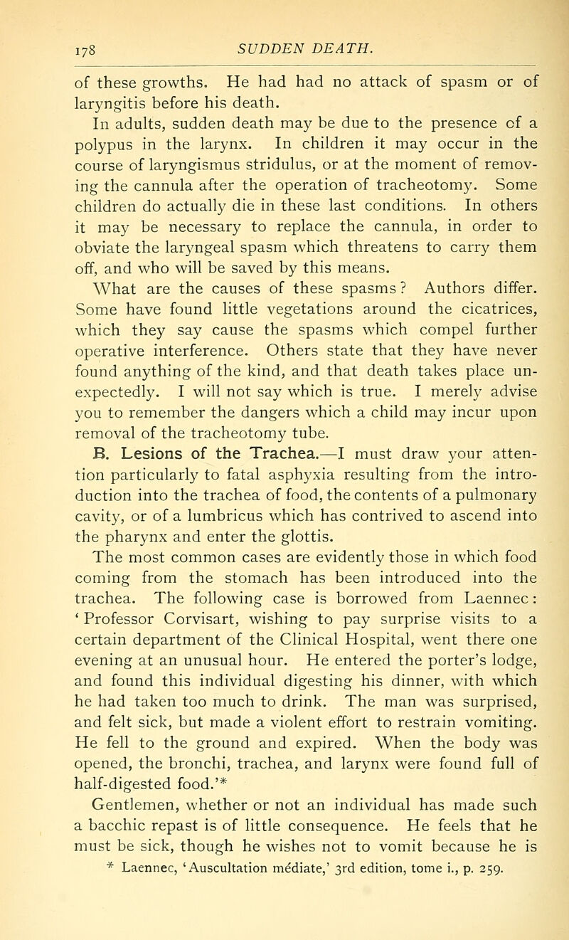 of these growths. He had had no attack of spasm or of laryngitis before his death. In adults, sudden death may be due to the presence of a polypus in the larynx. In children it may occur in the course of laryngismus stridulus, or at the moment of remov- ing the cannula after the operation of tracheotomy. Some children do actually die in these last conditions. In others it may be necessary to replace the cannula, in order to obviate the laryngeal spasm which threatens to carry them off, and who will be saved by this means. What are the causes of these spasms ? Authors differ. Some have found little vegetations around the cicatrices, which they say cause the spasms which compel further operative interference. Others state that they have never found anything of the kind, and that death takes place un- expectedly. I will not say which is true. I merely advise you to remember the dangers which a child may incur upon removal of the tracheotomy tube. B. Lesions of the Trachea.—I must draw your atten- tion particularly to fatal asphyxia resulting from the intro- duction into the trachea of food, the contents of a pulmonary cavity, or of a lumbricus which has contrived to ascend into the pharynx and enter the glottis. The most common cases are evidently those in which food coming from the stomach has been introduced into the trachea. The following case is borrowed from Laennec : ' Professor Corvisart, wishing to pay surprise visits to a certain department of the Clinical Hospital, went there one evening at an unusual hour. He entered the porter's lodge, and found this individual digesting his dinner, with which he had taken too much to drink. The man was surprised, and felt sick, but made a violent effort to restrain vomiting. He fell to the ground and expired. When the body was opened, the bronchi, trachea, and larynx were found full of half-digested food.'* Gentlemen, whether or not an individual has made such a bacchic repast is of little consequence. He feels that he must be sick, though he wishes not to vomit because he is * Laennec, 'Auscultation mediate,' 3rd edition, tome i., p. 259.