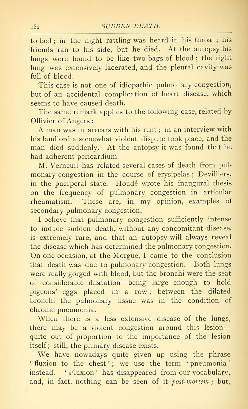 to bed ; in the night ratthng was heard in his throat; his friends ran to his side, but he died. At the autopsy his lungs were found to be hke two bags of blood ; the right lung was extensively lacerated, and the pleural cavity was full of blood. This case is not one of idiopathic pulmonary congestion, but of an accidental complication of heart disease, which seems to have caused death. The same remark applies to the following case, related by Ollivier of Angers : A man was in arrears with his rent ; in an interview with his landlord a somewhat violent dispute took place, and the man died suddenly. At the autopsy it was found that he had adherent pericardium. M. Verneuil has related several cases of death from pul- monary congestion in the course of erysipelas ; Devilliers, in the puerperal state. Houde wrote his inaugural thesis on the frequency of pulmonary congestion in articular rheumatism. These are, in my opinion, examples of secondary pulmonary congestion. I believe that pulmonary congestion sufficiently intense to induce sudden death, without any concomitant disease, is extremely rare, and that an autopsy will always reveal the disease which has determined the pulmonary congestion. On one occasion, at the Morgue, I came to the conclusion that death was due to pulmonary congestion. Both lungs were really gorged with blood, but the bronchi were the seat of considerable dilatation—being large enough to hold pigeons' eggs placed in a row ; between the dilated bronchi the pulmonary tissue was in the condition of chronic pneumonia. When there is a less extensive disease of the lungs, there may be a violent congestion around this lesion— quite out of proportion to the importance of the lesion itself; still, the primary disease exists. We have nowadays quite given up using the phrase ' fluxion to the chest' ; we use the term ' pneumonia' instead. ' Fluxion ' has disappeared from our vocabulary, and, in fact, nothing can be seen of it post-mortem; but.