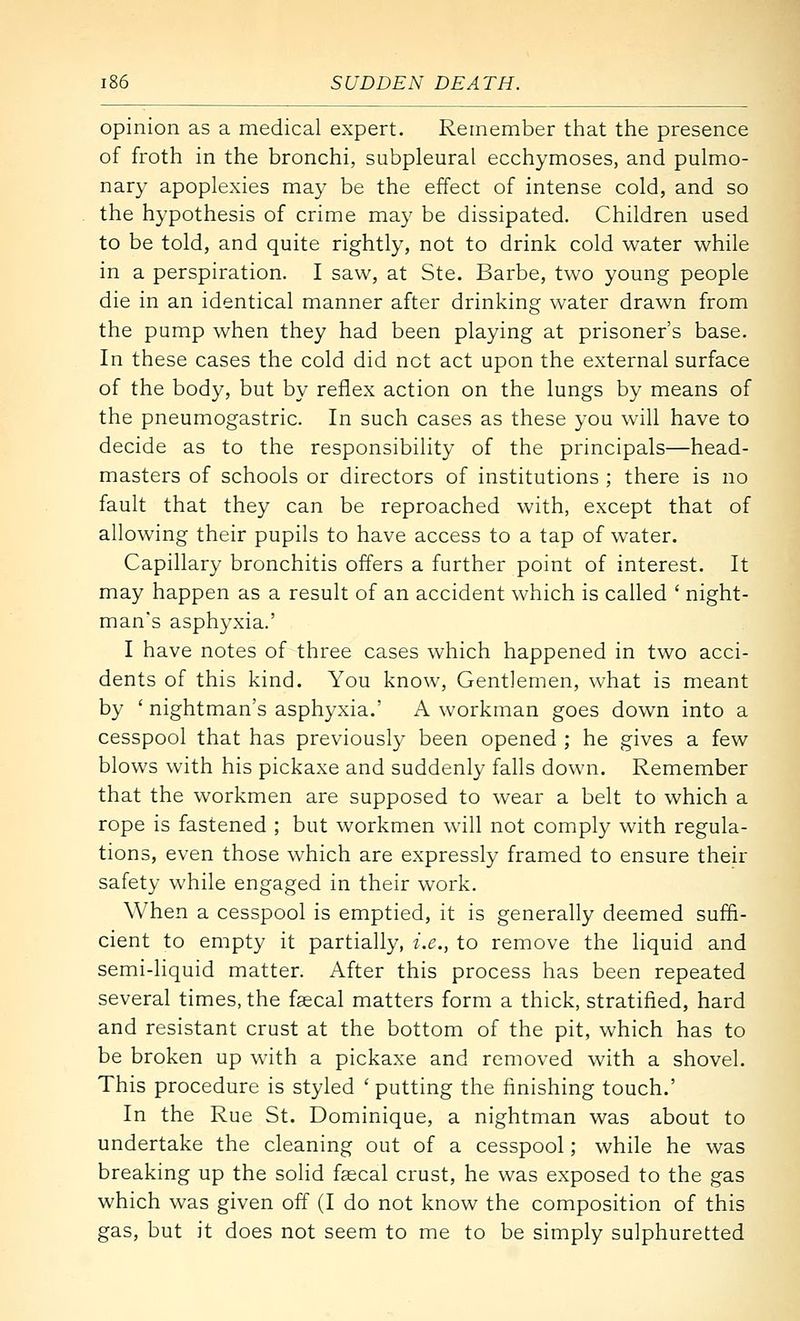opinion as a medical expert. Remember that the presence of froth in the bronchi, subpleural ecchymoses, and pulmo- nary apoplexies may be the effect of intense cold, and so the hypothesis of crime may be dissipated. Children used to be told, and quite rightly, not to drink cold water while in a perspiration. I saw, at Ste. Barbe, two young people die in an identical manner after drinking water drawn from the pump when they had been playing at prisoner's base. In these cases the cold did not act upon the external surface of the body, but by reflex action on the lungs by means of the pneumogastric. In such cases as these you will have to decide as to the responsibility of the principals—head- masters of schools or directors of institutions ; there is no fault that they can be reproached with, except that of allowing their pupils to have access to a tap of water. Capillary bronchitis offers a further point of interest. It may happen as a result of an accident which is called ' night- man's asphyxia.' I have notes of three cases which happened in two acci- dents of this kind. You know. Gentlemen, what is meant by ' nightman's asphyxia.' A workman goes down into a cesspool that has previously been opened ; he gives a few blows with his pickaxe and suddenly falls down. Remember that the workmen are supposed to wear a belt to which a rope is fastened ; but workmen will not comply with regula- tions, even those which are expressly framed to ensure their safety while engaged in their work. When a cesspool is emptied, it is generally deemed suffi- cient to empty it partially, i.e., to remove the liquid and semi-liquid matter. After this process has been repeated several times, the faecal matters form a thick, stratified, hard and resistant crust at the bottom of the pit, which has to be broken up with a pickaxe and removed with a shovel. This procedure is styled 'putting the finishing touch.' In the Rue St. Dominique, a nightman was about to undertake the cleaning out of a cesspool; while he was breaking up the solid faecal crust, he was exposed to the gas which was given off (I do not know the composition of this gas, but it does not seem to me to be simply sulphuretted