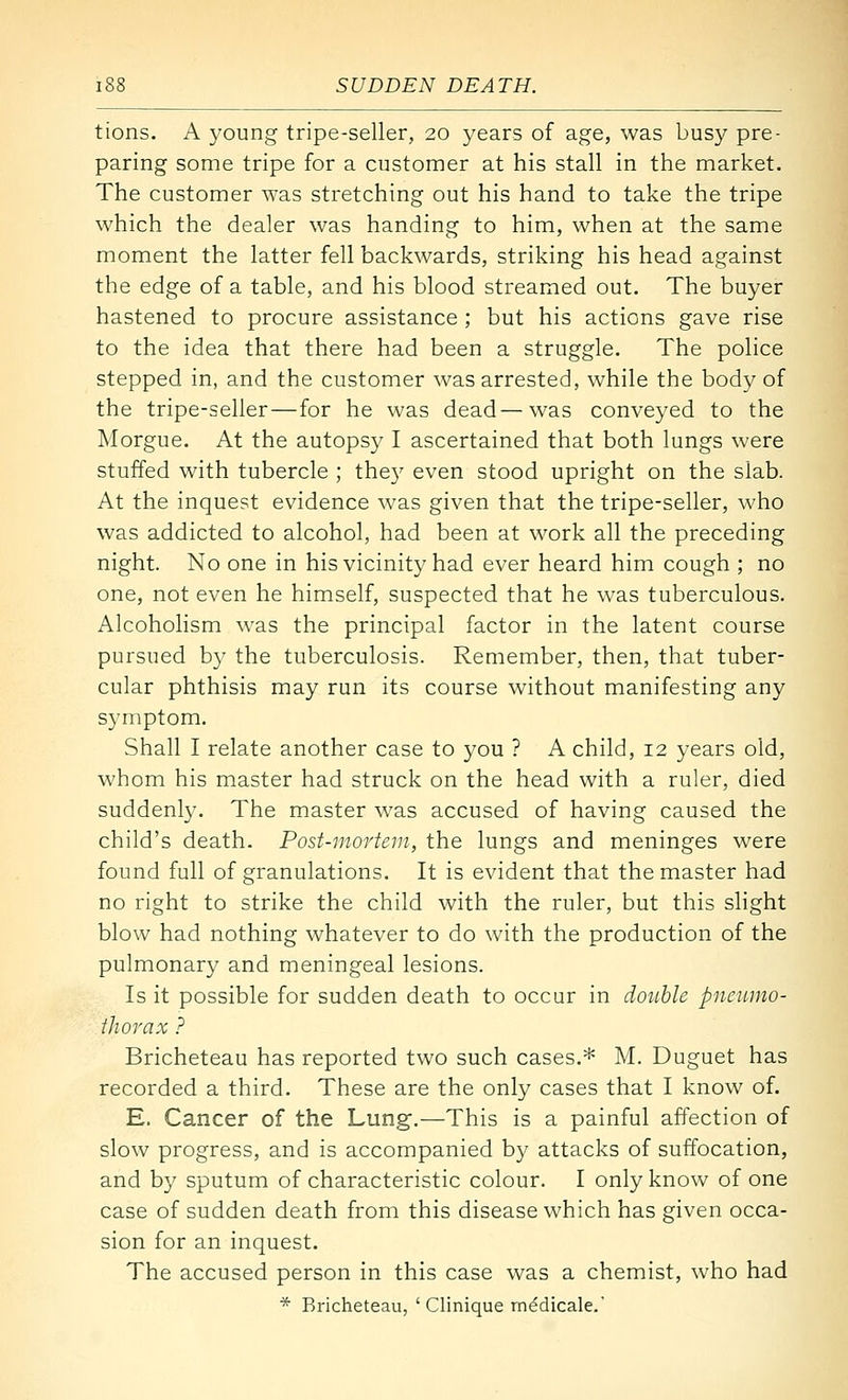 tions. A young tripe-seller, 20 years of age, was busy pre- paring some tripe for a customer at his stall in the market. The customer was stretching out his hand to take the tripe which the dealer was handing to him, when at the same moment the latter fell backwards, striking his head against the edge of a table, and his blood streamed out. The buyer hastened to procure assistance ; but his actions gave rise to the idea that there had been a struggle. The police stepped in, and the customer was arrested, while the body of the tripe-seller—for he was dead—was conveyed to the Morgue. At the autopsy I ascertained that both lungs were stuffed with tubercle ; they even stood upright on the slab. At the inquest evidence was given that the tripe-seller, who was addicted to alcohol, had been at work all the preceding night. No one in his vicinity had ever heard him cough ; no one, not even he himself, suspected that he was tuberculous. Alcohohsm was the principal factor in the latent course pursued by the tuberculosis. Remember, then, that tuber- cular phthisis may run its course without manifesting any symptom. Shall I relate another case to you ? A child, 12 years old, whom his master had struck on the head with a ruler, died suddenly. The master was accused of having caused the child's death. Post-mortem, the lungs and meninges were found full of granulations. It is evident that the master had no right to strike the child with the ruler, but this slight blow had nothing whatever to do with the production of the pulmonary and meningeal lesions. Is it possible for sudden death to occur in double pneumo- thorax ? Bricheteau has reported two such cases.* M. Duguet has recorded a third. These are the only cases that I know of. E. Cancer of the Lung.—This is a painful affection of slow progress, and is accompanied by attacks of suffocation, and by sputum of characteristic colour. I only know of one case of sudden death from this disease which has given occa- sion for an inquest. The accused person in this case was a chemist, who had * Bricheteau, ' Clinique mddicale.'