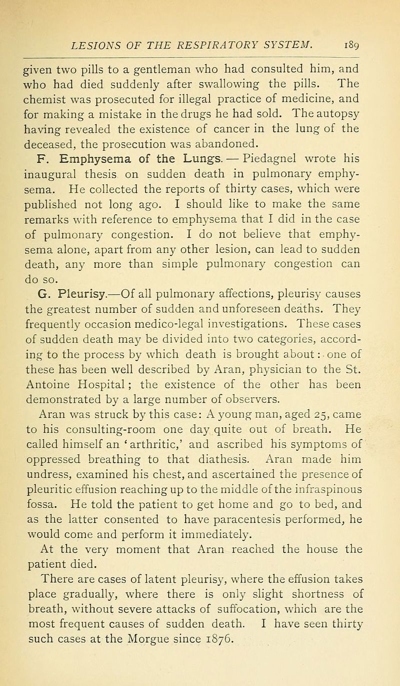 given two pills to a gentleman who had consulted him, and who had died suddenly after swallowing the pills. The chemist was prosecuted for illegal practice of medicine, and for making a mistake in the drugs he had sold. The autopsy having revealed the existence of cancer in the lung of the deceased, the prosecution was abandoned. F. Emphysema of the Lungs. — Piedagnel wrote his inaugural thesis on sudden death in pulmonary emphy- sema. He collected the reports of thirty cases, which were published not long ago. I should like to make the same remarks with reference to emphysema that I did in the case of pulmonary congestion. I do not believe that emphy- sema alone, apart from any other lesion, can lead to sudden death, any more than simple pulmonary congestion can do so. G. Pleurisy.—Of all pulmonary affections, pleurisy causes the greatest number of sudden and unforeseen deaths. They frequently occasion medico-legal investigations. These cases of sudden death may be divided into two categories, accord- ing to the process by which death is brought about: one of these has been well described by Aran, physician to the St. Antoine Hospital; the existence of the other has been demonstrated by a large number of observers. Aran was struck by this case: A young man, aged 25, came to his consulting-room one day quite out of breath. He called himself an ' arthritic,' and ascribed his symptoms of oppressed breathing to that diathesis. Aran made him undress, examined his chest, and ascertained the presence of pleuritic effusion reaching up to the middle of the infraspinous fossa. He told the patient to get home and go to bed, and as the latter consented to have paracentesis performed, he would come and perform it immediately. At the very moment that Aran reached the house the patient died. There are cases of latent pleurisy, where the effusion takes place gradually, where there is only slight shortness of breath, without severe attacks of suffocation, which are the most frequent causes of sudden death. I have seen thirty such cases at the Morgue since 1876.