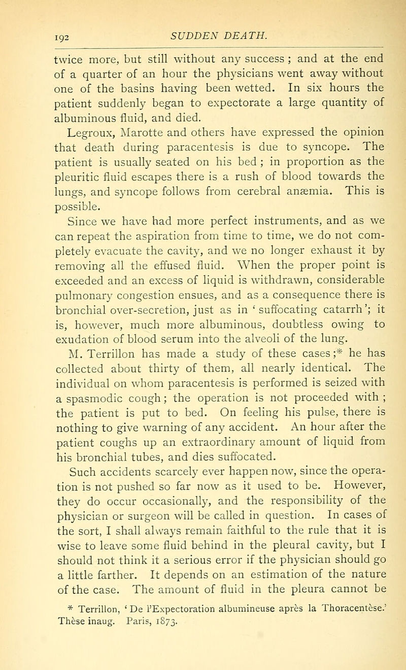 twice more, but still without any success ; and at the end of a quarter of an hour the physicians went away without one of the basins having been wetted. In six hours the patient suddenly began to expectorate a large quantity of albuminous fluid, and died. Legroux, Marotte and others have expressed the opinion that death during paracentesis is due to syncope. The patient is usually seated on his bed ; in proportion as the pleuritic fluid escapes there is a rush of blood towards the lungs, and syncope follows from cerebral ansemia. This is possible. Since we have had more perfect instruments, and as we can repeat the aspiration from time to time, we do not com- pletely evacuate the cavity, and we no longer exhaust it by removing all the effused fluid. When the proper point is exceeded and an excess of liquid is withdrawn, considerable pulmonary congestion ensues, and as a consequence there is bronchial over-secretion, just as in 'suffocating catarrh'; it is, however, much more albuminous, doubtless owing to exudation of blood serum into the alveoli of the lung. M. Terrillon has made a study of these cases;* he has collected about thirty of them, all nearly identical. The individual on whom paracentesis is performed is seized with a spasmodic cough; the operation is not proceeded with; the patient is put to bed. On feeling his pulse, there is nothing to give warning of any accident. An hour after the patient coughs up an extraordinary amount of liquid from his bronchial tubes, and dies suffocated. Such accidents scarcely ever happen now, since the opera- tion is not pushed so far now as it used to be. However, they do occur occasionally, and the responsibihty of the physician or surgeon will be called in question. In cases of the sort, I shall always remain faithful to the rule that it is wise to leave some fluid behind in the pleural cavity, but I should not think it a serious error if the physician should go a little farther. It depends on an estimation of the nature of the case. The amount of fluid in the pleura cannot be * Terrillon, ' De I'Expectoration albumineuse apres la Thoracentese.' These inaug. Paris, 1873.