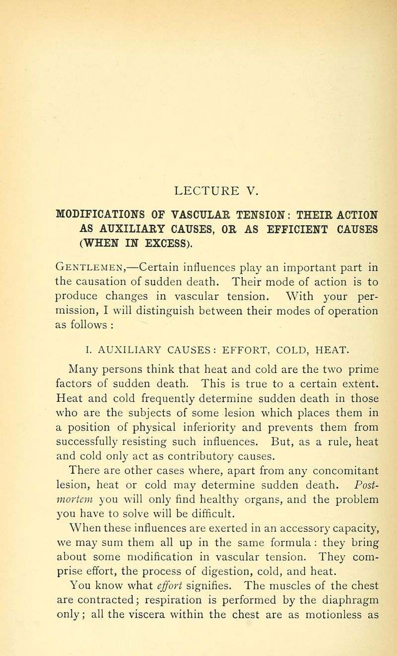LECTURE V. MODIFICATIONS OF VASCULAR TENSION: THEIR ACTION AS AUXILIARY CAUSES, OR AS EFFICIENT CAUSES (WHEN IN EXCESS). Gentlemen,—Certain influences play an important part in the causation of sudden death. Their mode of action is to produce changes in vascular tension. With your per- mission, I will distinguish between their modes of operation as follows : I. AUXILIARY CAUSES : EFFORT, COLD, HEAT. Many persons think that heat and cold are the two prime factors of sudden death. This is true to a certain extent. Heat and cold frequently determine sudden death in those who are the subjects of some lesion which places them in a position of physical inferiority and prevents them from successfully resisting such influences. But, as a rule, heat and cold only act as contributory causes. There are other cases where, apart from any concomitant lesion, heat or cold may determine sudden death. Post- mortem you w^ill only find healthy organs, and the problem you have to solve will be difficult. When these influences are exerted in an accessory capacity, we may sum them all up in the same formula : they bring about some modification in vascular tension. They com- prise effort, the process of digestion, cold, and heat. You know what effort signifies. The muscles of the chest are contracted; respiration is performed by the diaphragm only; all the viscera within the chest are as motionless as