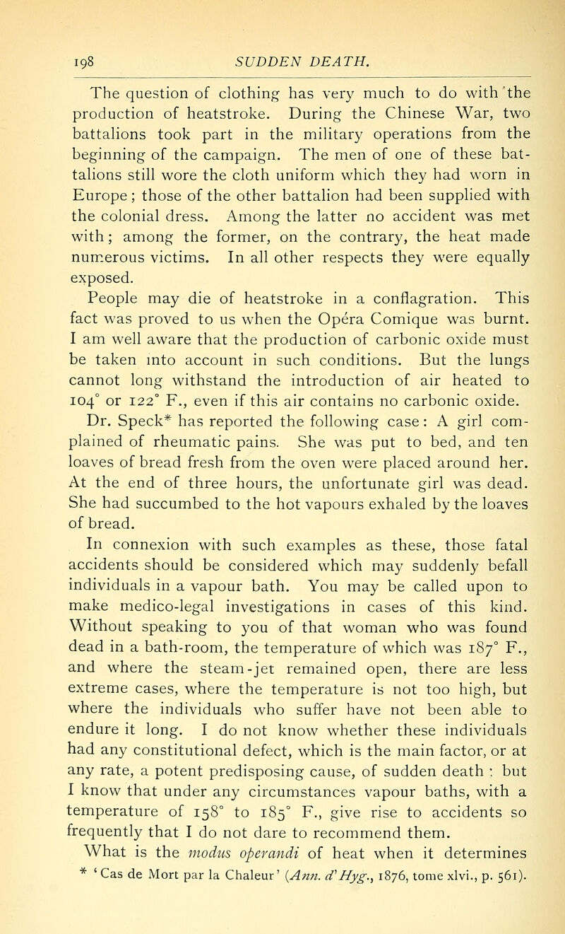 The question of clothing has very much to do with the production of heatstroke. During the Chinese War, two battalions took part in the military operations from the beginning of the campaign. The men of one of these bat- tahons still wore the cloth uniform which they had worn in Europe; those of the other battalion had been supplied with the colonial dress. Among the latter no accident was met with; among the former, on the contrary, the heat made numerous victims. In all other respects they were equally exposed. People may die of heatstroke in a conflagration. This fact was proved to us when the Opera Comique was burnt. I am well aware that the production of carbonic oxide must be taken mto account in such conditions. But the lungs cannot long withstand the introduction of air heated to 104° or 122° F., even if this air contains no carbonic oxide. Dr. Speck* has reported the following case: A girl com- plained of rheumatic pains. She was put to bed, and ten loaves of bread fresh from the oven were placed around her. At the end of three hours, the unfortunate girl was dead. She had succumbed to the hot vapours exhaled by the loaves of bread. In connexion with such examples as these, those fatal accidents should be considered which may suddenly befall individuals in a vapour bath. You may be called upon to make medico-legal investigations in cases of this kind. Without speaking to you of that woman who was found dead in a bath-room, the temperature of which was 187° F., and where the steam-jet remained open, there are less extreme cases, where the temperature is not too high, but where the individuals who suffer have not been able to endure it long. I do not know whether these individuals had any constitutional defect, which is the main factor, or at any rate, a potent predisposing cause, of sudden death : but I know that under any circumstances vapour baths, with a temperature of 158° to 185° F., give rise to accidents so frequently that I do not dare to recommend them. What is the modus operandi of heat when it determines * ' Cas de Mort par la Chaleur' {Attn, d'Hyg., 1876, tome xlvi., p. 561).