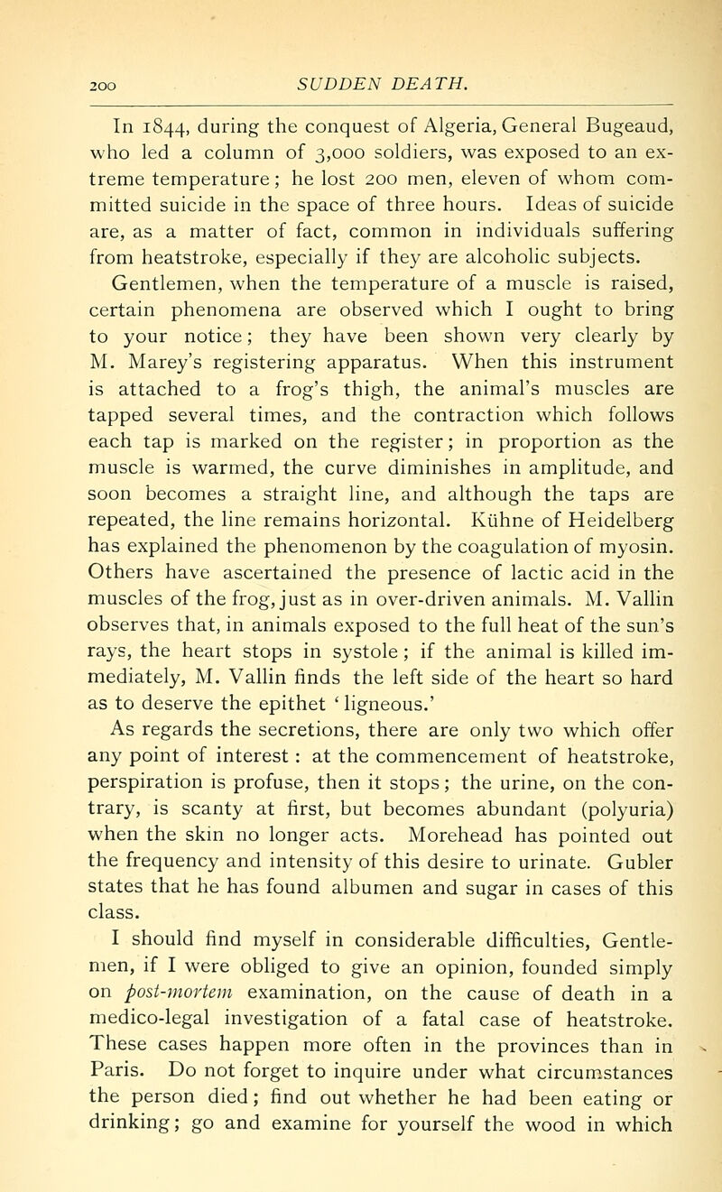 In 1844, during the conquest of Algeria, General Bugeaud, who led a column of 3,000 soldiers, was exposed to an ex- treme temperature; he lost 200 men, eleven of whom com- mitted suicide in the space of three hours. Ideas of suicide are, as a matter of fact, common in individuals suffering from heatstroke, especially if they are alcoholic subjects. Gentlemen, when the temperature of a muscle is raised, certain phenomena are observed which I ought to bring to your notice; they have been shown very clearly by M. Marey's registering apparatus. When this instrument is attached to a frog's thigh, the animal's muscles are tapped several times, and the contraction which follows each tap is marked on the register; in proportion as the muscle is warmed, the curve diminishes in amplitude, and soon becomes a straight line, and although the taps are repeated, the line remains horizontal. Kiihne of Heidelberg has explained the phenomenon by the coagulation of myosin. Others have ascertained the presence of lactic acid in the muscles of the frog, just as in over-driven animals. M. Vallin observes that, in animals exposed to the full heat of the sun's rays, the heart stops in systole ; if the animal is killed im- mediately, M. Vallin finds the left side of the heart so hard as to deserve the epithet ' ligneous.' As regards the secretions, there are only two which offer any point of interest : at the commencement of heatstroke, perspiration is profuse, then it stops; the urine, on the con- trary, is scanty at first, but becomes abundant (polyuria) when the skin no longer acts. Morehead has pointed out the frequency and intensity of this desire to urinate. Gubler states that he has found albumen and sugar in cases of this class. I should find myself in considerable difficulties. Gentle- men, if I were obliged to give an opinion, founded simply on post-mortem examination, on the cause of death in a medico-legal investigation of a fatal case of heatstroke. These cases happen more often in the provinces than in Paris. Do not forget to inquire under what circum.stances the person died; find out whether he had been eating or drinking; go and examine for yourself the wood in which