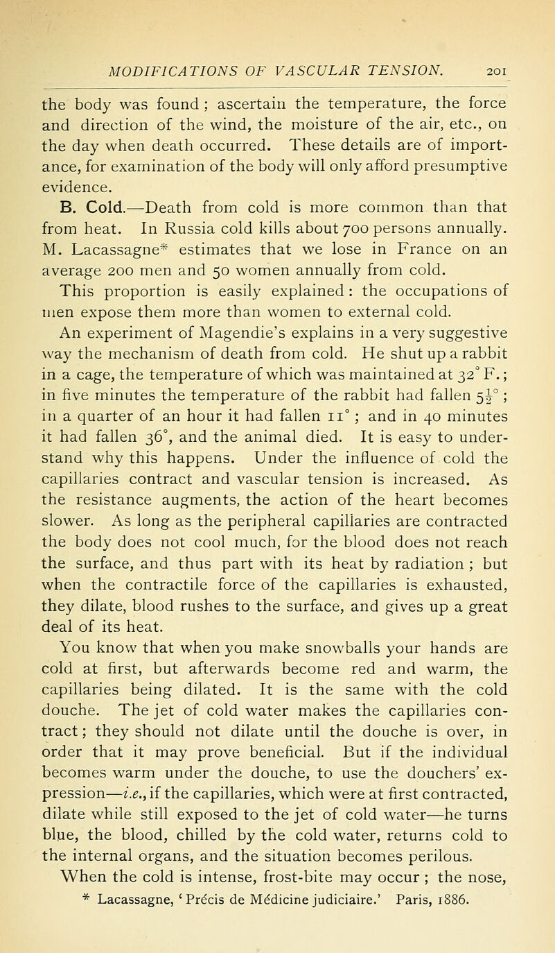 the body was found ; ascertain the temperature, the force and direction of the wind, the moisture of the air, etc., on the day when death occurred. These details are of import- ance, for examination of the body will only afford presumptive evidence. B. Cold.—Death from cold is more common than that from heat. In Russia cold kills about 700 persons annually. M. Lacassagne* estimates that we lose in France on an average 200 men and 50 women annually from cold. This proportion is easily explained : the occupations of men expose them more than women to external cold. An experiment of Magendie's explains in a very suggestive way the mechanism of death from cold. He shut up a rabbit in a cage, the temperature of which was maintained at 32 F.; in five minutes the temperature of the rabbit had fallen 5F ; in a quarter of an hour it had fallen 11° ; and in 40 minutes it had fallen 36°, and the animal died. It is easy to under- stand why this happens. Under the influence of cold the capillaries contract and vascular tension is increased. As the resistance augments, the action of the heart becomes slower. As long as the peripheral capillaries are contracted the body does not cool much, for the blood does not reach the surface, and thus part with its heat by radiation ; but when the contractile force of the capillaries is exhausted, they dilate, blood rushes to the surface, and gives up a great deal of its heat. You know that when you make snowballs your hands are cold at first, but afterwards become red and warm, the capillaries being dilated. It is the same with the cold douche. The jet of cold water makes the capillaries con- tract; they should not dilate until the douche is over, in order that it may prove beneficial. But if the individual becomes warm under the douche, to use the douchers' ex- pression—i.e.fiiihe capillaries, which were at first contracted, dilate while still exposed to the jet of cold water—he turns bljie, the blood, chilled by the cold water, returns cold to the internal organs, and the situation becomes perilous. When the cold is intense, frost-bite may occur ; the nose, * Lacassagne, ' Prdcis de Medicine judiciaire.' Paris, 1886.