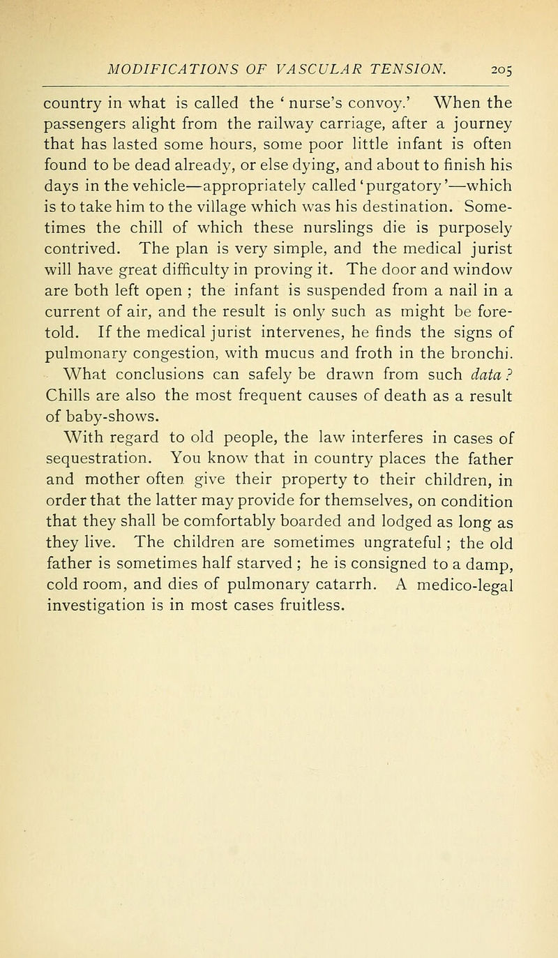 country in what is called the ' nurse's convoy.' When the passengers alight from the railway carriage, after a journey that has lasted some hours, some poor little infant is often found to be dead already, or else dying, and about to finish his days in the vehicle—appropriately called'purgatory'—which is to take him to the village which was his destination. Some- times the chill of which these nurslings die is purposely contrived. The plan is very simple, and the medical jurist will have great difficulty in proving it. The door and window are both left open ; the infant is suspended from a nail in a current of air, and the result is only such as might be fore- told. If the medical jurist intervenes, he finds the signs of pulmonary congestion, with mucus and froth in the bronchi. What conclusions can safely be drawn from such data ? Chills are also the most frequent causes of death as a result of baby-shows. With regard to old people, the law interferes in cases of sequestration. You know that in country places the father and mother often give their property to their children, in order that the latter may provide for themselves, on condition that they shall be comfortably boarded and lodged as long as they live. The children are sometimes ungrateful ; the old father is sometimes half starved ; he is consigned to a damp, cold room, and dies of pulmonary catarrh. A medico-legal investigation is in most cases fruitless.