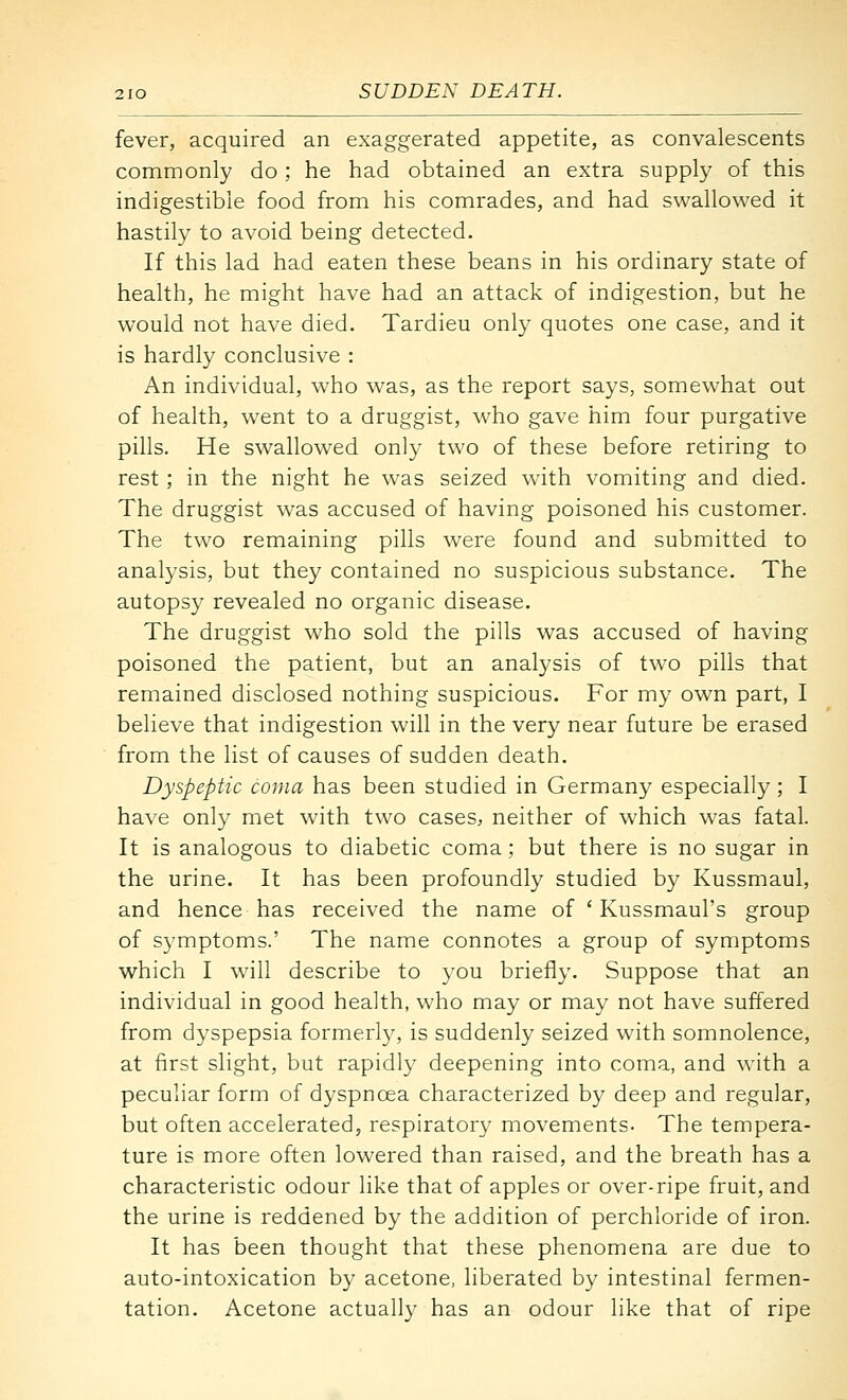 fever, acquired an exaggerated appetite, as convalescents commonly do ; he had obtained an extra supply of this indigestible food from his comrades, and had swallowed it hastily to avoid being detected. If this lad had eaten these beans in his ordinary state of health, he might have had an attack of indigestion, but he would not have died. Tardieu only quotes one case, and it is hardly conclusive : An individual, who was, as the report says, somewhat out of health, went to a druggist, who gave him four purgative pills. He swallowed only two of these before retiring to rest; in the night he was seized with vomiting and died. The druggist was accused of having poisoned his customer. The two remaining pills were found and submitted to analysis, but they contained no suspicious substance. The autopsy revealed no organic disease. The druggist who sold the pills was accused of having poisoned the patient, but an analysis of two pills that remained disclosed nothing suspicious. For my own part, I believe that indigestion will in the very near future be erased from the list of causes of sudden death. Dyspeptic coma has been studied in Germany especially ; I have only met with two cases, neither of which was fatal. It is analogous to diabetic coma; but there is no sugar in the urine. It has been profoundly studied by Kussmaul, and hence has received the name of ' Kussmaul's group of symptoms.' The name connotes a group of symptoms which I w^ill describe to you briefly. Suppose that an individual in good health, who may or may not have suffered from dyspepsia formerly, is suddenly seized with somnolence, at first slight, but rapidly deepening into coma, and with a peculiar form of dyspnoea characterized by deep and regular, but often accelerated, respiratory movements- The tempera- ture is more often lowered than raised, and the breath has a characteristic odour like that of apples or over-ripe fruit, and the urine is reddened by the addition of perchloride of iron. It has been thought that these phenomena are due to auto-intoxication by acetone, liberated by intestinal fermen- tation. Acetone actually has an odour like that of ripe