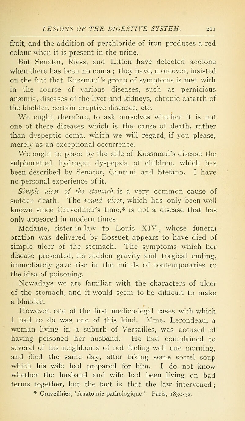 fruit, and the addition of perchloride of iron produces a red colour when it is present in the urine. But Senator, Riess, and Litten have detected acetone when there has been no coma ; they have, moreover, insisted on the fact that Kussmaul's group of symptoms is met with in the course of various diseases, such as pernicious anasmia, diseases of the hver and kidneys, chronic catarrh of the bladder, certain eruptive diseases, etc. We ought, therefore, to ask ourselves whether it is not one of these diseases which is the cause of death, rather than dyspeptic coma, which v/e will regard, if you please, merely as an exceptional occurrence. We ought to place by the side of Kussmaul's disease the sulphuretted hydrogen dyspepsia of children, which has been described by Senator, Cantani and Stefano. I have no personal experience of it. Simple ulcer of the stomach is a very common cause of sudden death. The round ulcer, which has only been well known since Cruveilhier's time,* is not a disease that has only appeared in modern times. Madame, sister-in-law to Louis XIV., whose funerai oration was delivered by Bossuet, appears to have died of simple ulcer of the stomach. The symptoms which her disease presented, its sudden gravity and tragical ending, immediately gave rise in the minds of contemporaries to the idea of poisoning. Nowadays we are familiar with the characters of ulcer of the stomach, and it would seem to be difficult to make a blunder. However, one of the first medico-legal cases with which I had to do was one of this kind. Mme. Lerondeau, a woman living in a suburb of Versailles, was accused of having poisoned her husband. He had complained to several of his neighbours of not feeling well one morning, and died the same day, after taking some sorrel soup which his wife had prepared for him. I do not know whether the husband and wife had been living on bad terms together, but the fact is that the law intervened; * Cruveilhier, 'Anatomic pathologique.' Paris, 1830-32.