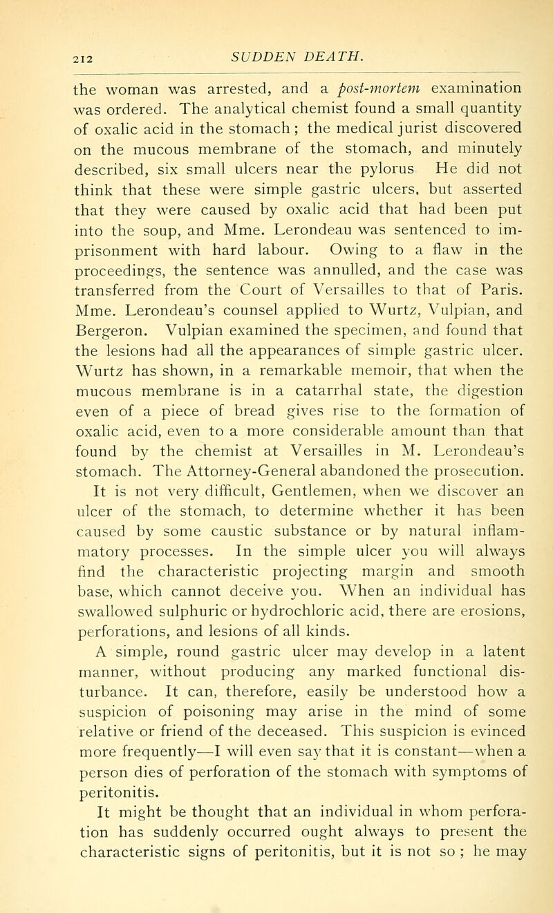 the woman was arrested, and a post-mortem examination was ordered. The analytical chemist found a small quantity of oxalic acid in the stomach; the medical jurist discovered on the mucous membrane of the stomach, and minutely described, six small ulcers near the pylorus He did not think that these were simple gastric ulcers, but asserted that they were caused by oxalic acid that had been put into the soup, and Mme. Lerondeau was sentenced to im- prisonment with hard labour. Owing to a flaw in the proceedings, the sentence was annulled, and the case was transferred from the Court of Versailles to that of Paris. Mme. Lerondeau's counsel applied to Wurtz, Vulpian, and Bergeron. Vulpian examined the specimen, and found that the lesions had all the appearances of simple gastric ulcer. Wurtz has shown, in a remarkable memoir, that when the mucous membrane is in a catarrhal state, the digestion even of a piece of bread gives rise to the formation of oxalic acid, even to a more considerable amount than that found by the chemist at Versailles in M. Lerondeau's stomach. The Attorney-General abandoned the prosecution. It is not very difficult. Gentlemen, when we discover an ulcer of the stomach, to determine whether it has been caused by some caustic substance or by natural inflam- matory processes. In the simple ulcer you will always find the characteristic projecting margin and smooth base, which cannot deceive you. When an individual has swallowed sulphuric or hydrochloric acid, there are erosions, perforations, and lesions of all kinds. A simple, round gastric ulcer may develop in a latent manner, without producing any marked functional dis- turbance. It can, therefore, easily be understood how a suspicion of poisoning may arise in the mind of some relative or friend of the deceased. This suspicion is evinced more frequently—I will even say that it is constant—when a person dies of perforation of the stomach with symptoms of peritonitis. It might be thought that an individual in whom perfora- tion has suddenly occurred ought always to present the characteristic signs of peritonitis, but it is not so ; he may