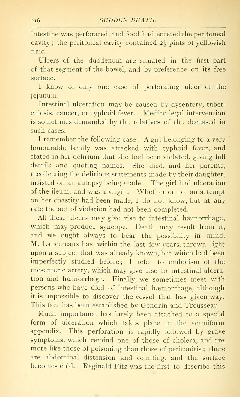 intestine was perforated, and food had entered the peritoneal cavity ; the peritoneal cavity contained 2h pints of yellowish fluid. Ulcers of the duodenum are situated in the first part of that segment of the bowel, and by preference on its free surface. I know of only one case of perforating ulcer of the jejunum. Intestinal ulceration may be caused by dysentery, tuber- culosis, cancer, or typhoid fever. Medico-legal intervention is sometimes demanded by the relatives of the deceased in such cases. I remember the following case : A girl belonging to a very honourable family was attacked with typhoid fever, and stated in her delirium that she had been violated, giving full details and quoting names. She died, and her parents, recollecting the delirious statements made by their daughter, insisted on an autopsy being made. The girl had ulceration of the ileum, and was a virgin. Whether or not an attempt on her chastity had been made, I do not know, but at any rate the act of violation had not been completed. All these ulcers may give rise to intestinal haemorrhage, which may produce syncope. Death may result from it, and we ought always to bear the possibility in mind. M. Lancereaux has, within the last few years, thrown light upon a subject that was already known, but which had been imperfectly studied before; I refer to embolism of the mesenteric artery, which may give rise to intestinal ulcera- tion and haemorrhage. Finally, we sometimes meet with persons who have died of intestinal haemorrhage, although it is impossible to discover the vessel that has given way. This fact has been established by Gendrin and Trousseau. Much importance has lately been attached to a special form of ulceration which takes place in the vermiform appendix. This perforation is rapidly followed by grave symptoms, which remind one of those of cholera, and are more like those of poisoning than those of peritonitis ; there are abdominal distension and vomiting, and the surface becomes cold. Reginald Fitz was the first to describe this