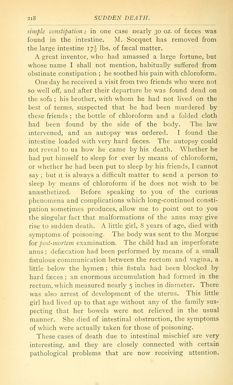 simple constipation; in one case nearly 30 oz. of faeces was found in the intestine. M. Socquet has removed from the large intestine lyh lbs. of fsecal matter. A great inventor, who had amassed a large fortune, but whose name I shall not mention, habitually suffered from obstinate constipation ; he soothed his pain with chloroform. One day he received a visit from two friends who were not so well off, and after their departure he was found dead on the sofa ; his brother, with whom he had not lived on the best of terms, suspected that he had been murdered by these friends ; the bottle of chloroform and a folded cloth had been found by the side of the body. The law intervened, and an autopsy was ordered. I found the intestine loaded with very hard f^ces. The autopsy could not reveal to us how he came by his death. Whether he had put himself to sleep for ever by means of chloroform, or whether he had been put to sleep by his friends, I cannot say ; but it is always a difficult matter to send a person to sleep by means of chloroform if he does not wish to be anaesthetized. Before speaking to you of the curious phenomena and complications which long-continued consti- pation sometimes produces, allow me to point out to you the singular fact that malformations of the anus may give rise to sudden death. A little girl, 8 years of age, died with symptoms of poisoning. The body was sent to the Morgue {or post-mortem examination. The child had an imperforate anus ; defgecation had been performed by means of a small fistulous communication between the rectum and vagina, a little below the hymen ; this fistula had been blocked by hard faeces ; an enormous accumulation had formed in the rectum, which measured nearly 5 inches in diameter. There was also arrest of development of the uterus. This little girl had lived up to that age without any of the family sus- pecting that her bowels were not relieved in the usual manner. She died of intestinal obstruction, the symptoms of which were actually taken for those of poisoning. These cases of death due to intestinal mischief are very interesting, and they are closely connected with certain pathological problems that are now receiving attention.