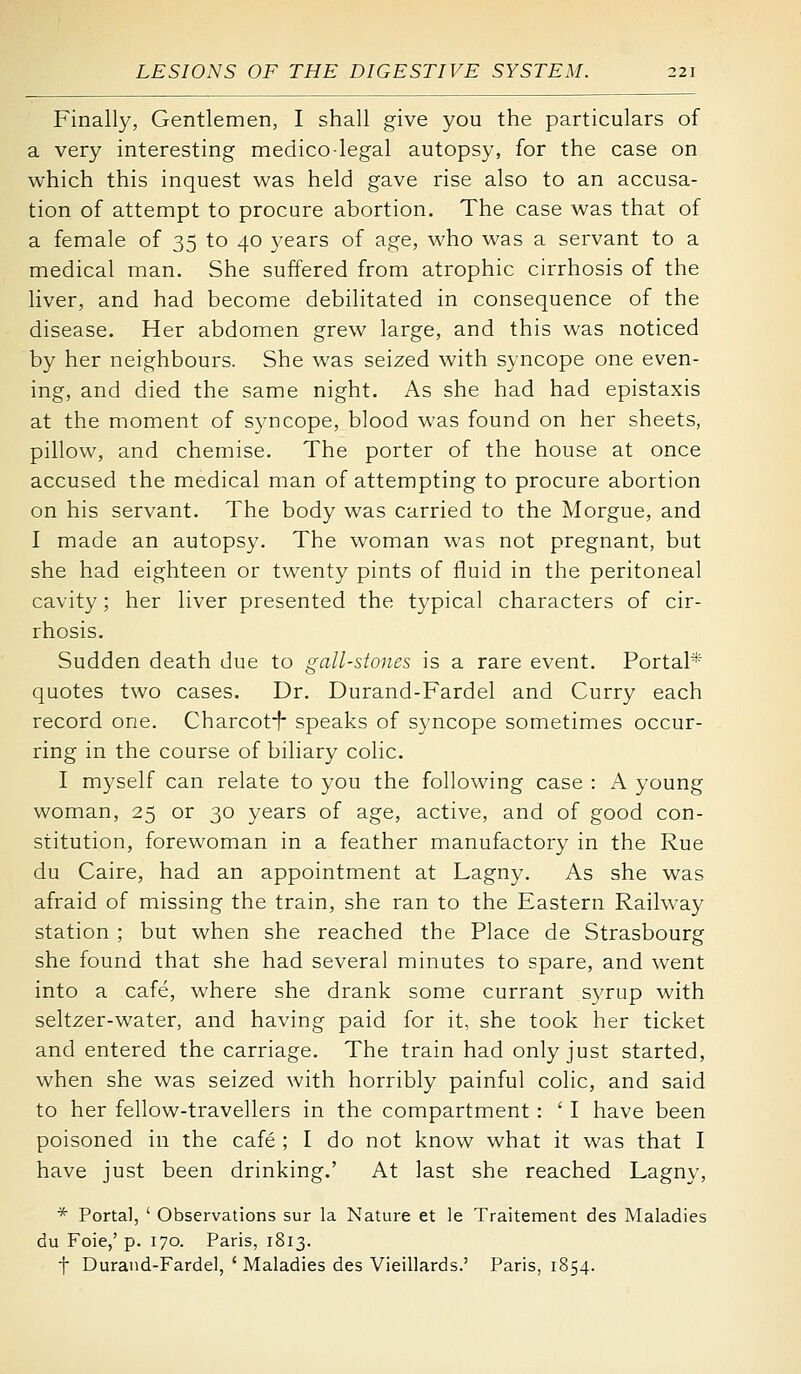 Finally, Gentlemen, I shall give you the particulars of a very interesting medicolegal autopsy, for the case on which this inquest was held gave rise also to an accusa- tion of attempt to procure abortion. The case was that of a female of 35 to 40 years of age, who was a servant to a medical man. She suffered from atrophic cirrhosis of the Hver, and had become debilitated in consequence of the disease. Her abdomen grew large, and this was noticed by her neighbours. She was seized with syncope one even- ing, and died the same night. As she had had epistaxis at the moment of syncope, blood was found on her sheets, pillow, and chemise. The porter of the house at once accused the medical man of attempting to procure abortion on his servant. The body was carried to the Morgue, and I made an autopsy. The woman was not pregnant, but she had eighteen or twenty pints of fluid in the peritoneal cavity; her liver presented the typical characters of cir- rhosis. Sudden death due to gall-stones is a rare event. Portal* quotes two cases. Dr. Durand-Fardel and Curry each record one. Charcoti speaks of syncope sometimes occur- ring in the course of biliary colic. I myself can relate to you the following case : A young woman, 25 or 30 years of age, active, and of good con- stitution, forewoman in a feather manufactory in the Rue du Caire, had an appointment at Lagny. As she was afraid of missing the train, she ran to the Eastern Railway station ; but when she reached the Place de Strasbourg she found that she had several minutes to spare, and went into a cafe, where she drank some currant syrup with seltzer-water, and having paid for it, she took her ticket and entered the carriage. The train had only just started, when she was seized with horribly painful colic, and said to her fellow-travellers in the compartment : ' I have been poisoned in the cafe ; I do not know what it was that I have just been drinking.' At last she reached Lagny, * Portal, ' Observations sur la Nature et le Traitement des Maladies du Foie,' p. 170. Paris, 1813. t Durand-Fardel, ' Maladies des Vieillards.' Paris, 1854.