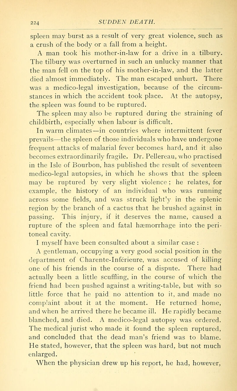 spleen may burst as a result of very great violence, such as a crush of the body or a fall from a height. A man took his mother-in-law for a drive in a tilbury. The tilbury was overturned in such an unlucky manner that the man fell on the top of his mother-in-law, and the latter died almost immediately. The man escaped unhurt. There was a medico-legal investigation, because of the circum- stances in which the accident took place. At the autopsy, the spleen was found to be ruptured. The spleen may also be ruptured during the straining of childbirth, especially when labour is difficult. In warm climates—in countries where intermittent fever prevails—the spleen of those individuals who have undergone frequent attacks of malarial fever becomes hard, and it also becomes extraordinarily fragile. Dr. Pellereau, who practised in the Isle of Bourbon, has published the result of seventeen medico-legal autopsies, in which he shows that the spleen may be ruptured by very slight violence ; he relates, for example, the history of an individual who was running across some fields, and was struck light'y in the splenic region by the branch of a cactus that he brushed against in passing. This injury, if it deserves the name, caused a rupture of the spleen and fatal haemorrhage into the peri- toneal cavity. I myself have been consulted about a similar case : A gentleman, occupying a very good social position in the department of Charente-Inferieure, was accused of killing one of his friends in the course of a dispute. There had actually been a little scuffling, in the course of which the friend had been pushed against a writing-table, but with so little force that he paid no attention to it, and made no complaint about it at the moment. He returned home, and when he arrived there he became ill. He rapidly became blanched, and died. A medico-legal autopsy was ordered. The medical jurist who made it found the spleen ruptured, and concluded that the dead man's friend was to blame. He stated, however, that the spleen was hard, but not much enlarged. When the physician drew up his report, he had, however.