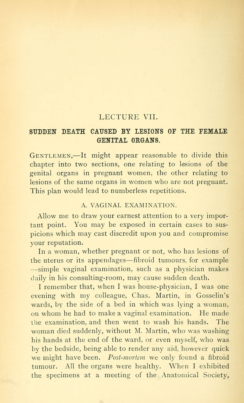 LECTURE VII. SUDDEN DEATH CAUSED BY LESIONS OF THE FEMALE GENITAL ORGANS. Gentlemen,—It might appear reasonable to divide this chapter into two sections, one relating to lesions of the genital organs in pregnant women, the other relating to lesions of the same organs in women who are not pregnant. This plan would lead to numberless repetitions. A. VAGINAL EXAMINATION. Allow me to draw your earnest attention to a very impor- tant point. You may be exposed in certain cases to sus- picions which may cast discredit upon you and compromise your reputation. In a woman, whether pregnant or not, who has lesions of the uterus or its appendages—fibroid tumours, for example —simple vaginal examination, such as a physician makes daily in his consulting-room, may cause sudden death. I remember that, when I was house-physician, I was one evening with my colleague, Chas. Martin, in Gosselin's wards, by the side of a bed in which was lying a woman, on whom he had to make a vaginal examination. He made the examination, and then went to wash his hands. The woman died suddenly, without M. Martin, who was washing his hands at the end of the ward, or even myself, who was by the bedside, being able to render any aid, however quick we might have been. Post-mortem we only found a fibroid tumour. All the organs were healthy. When I exhibited the specimens at a meeting of the Anatomical Society,