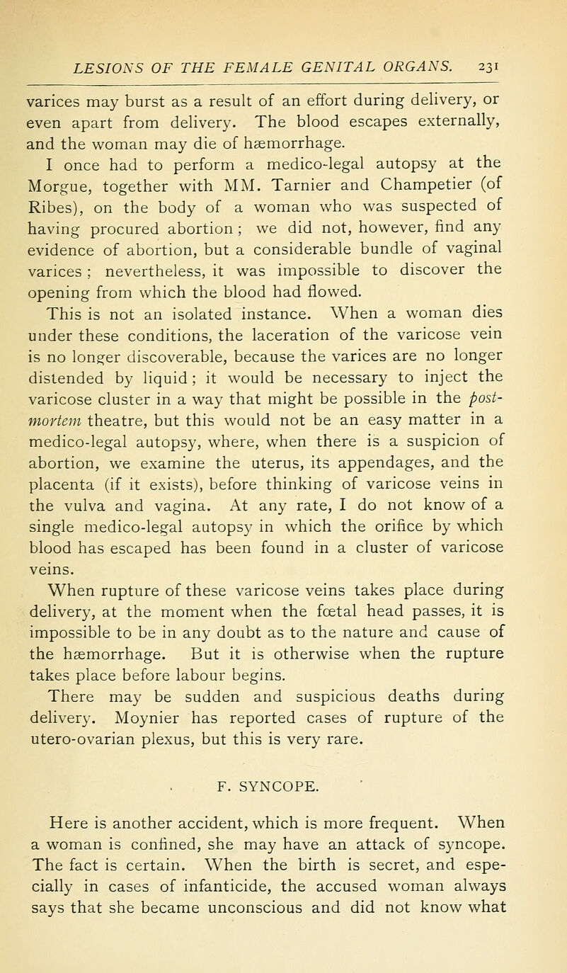 varices may burst as a result of an effort during delivery, or even apart from delivery. The blood escapes externally, and the woman may die of haemorrhage. I once had to perform a medico-legal autopsy at the Morgue, together with MM. Tarnier and Champetier (of Ribes), on the body of a woman who was suspected of having procured abortion ; we did not, however, find any evidence of abortion, but a considerable bundle of vaginal varices ; nevertheless, it was impossible to discover the opening from which the blood had flowed. This is not an isolated instance. When a woman dies under these conditions, the laceration of the varicose vein is no longer discoverable, because the varices are no longer distended by liquid; it would be necessary to inject the varicose cluster in a way that might be possible in the post- mortem theatre, but this would not be an easy matter in a medico-legal autopsy, where, when there is a suspicion of abortion, we examine the uterus, its appendages, and the placenta (if it exists), before thinking of varicose veins in the vulva and vagina. At any rate, I do not know of a single medico-legal autopsy in which the orifice by which blood has escaped has been found in a cluster of varicose veins. When rupture of these varicose veins takes place during delivery, at the moment when the fcetal head passes, it is impossible to be in any doubt as to the nature and cause of the haemorrhage. But it is otherwise when the rupture takes place before labour begins. There may be sudden and suspicious deaths during delivery. Moynier has reported cases of rupture of the utero-ovarian plexus, but this is very rare. F. SYNCOPE. Here is another accident, which is more frequent. When a woman is confined, she may have an attack of syncope. The fact is certain. When the birth is secret, and espe- cially in cases of infanticide, the accused woman always says that she became unconscious and did not know what