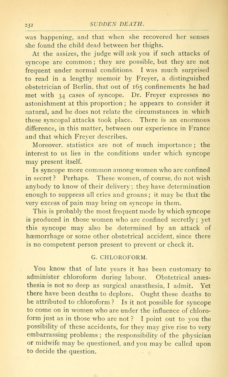 was happening, and that when she recovered her senses she found the child dead between her thighs. At the assizes, the judge will ask you if such attacks of syncope are common ; they are possible, but they are not frequent under normal conditions. I was much surprised to read in a lengthy memoir by Freyer, a distinguished obstetrician of Berlin, that out of 165 confinements he had met with 34 cases of syncope. Dr. Freyer expresses no astonishment at this proportion ; he appears to consider it natural, and he does not relate the circumstances in which these syncopal attacks took place. There is an enormous difference, in this matter, between our experience in France and that which Freyer describes. Moreover, statistics are not of much importance; the interest to us lies in the conditions under which syncope may present itself. Is syncope more common among women who are confined in secret ? Perhaps. These women, of course, do not wish anybody to know of their delivery ; they have determination enough to suppress all cries and groans; it may be that the very excess of pain may bring on syncope in them. This is probably the most frequent mode by which syncope is produced in those women who are confined secretly; yet this syncope may also be determined by an attack of haemorrhage or some other obstetrical accident, since there is no competent person present to prevent or check it. G. CHLOROFORM. You know that of late years it has been customary to administer chloroform during labour. Obstetrical anaes- thesia is not so deep as surgical anaesthesia, I admit. Yet there have been deaths to deplore. Ought these deaths to be attributed to chloroform ? Is it not possible for syncope to come on in women who are under the influence of chloro- form just as in those who are not ? I point out to you the possibility of these accidents, for they may give rise to very embarrassing problems ; the responsibility of the physician or midwife may be questioned, and you may be called upon to decide the question.