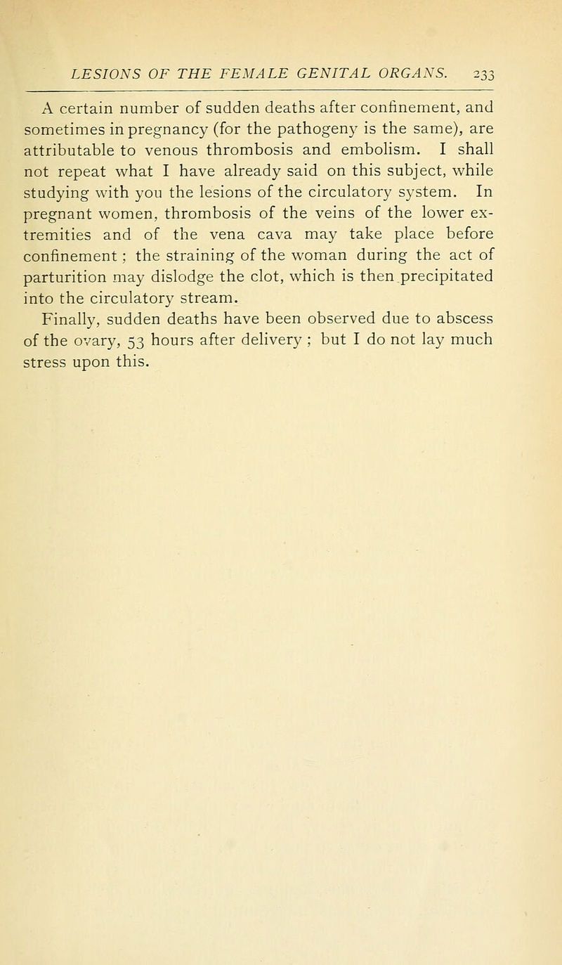 A certain number of sudden deaths after confinement, and sometimes in pregnancy (for the pathogeny is the same), are attributable to venous thrombosis and embohsm. I shall not repeat what I have already said on this subject, while studying with you the lesions of the circulatory system. In pregnant women, thrombosis of the veins of the lower ex- tremities and of the vena cava may take place before confinement; the straining of the woman during the act of parturition may dislodge the clot, which is then.precipitated into the circulatory stream. Finally, sudden deaths have been observed due to abscess of the ovary, 53 hours after delivery ; but I do not lay much stress upon this.
