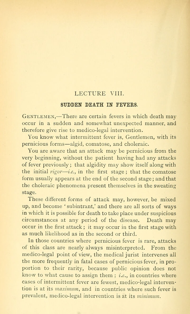 SUDDEN DEATH IN FEVERS. Gentlemen,—There are certain fevers in which death may occur in a sudden and somewhat unexpected manner, and therefore give rise to medico-legal intervention. You know what intermittent fever is, Gentlemen, with its pernicious forms—algid, comatose, and choleraic. You are aware that an attack may be pernicious from the very beginning, without the patient having had any attacks of fever previously ; that algidity may show itself along with the initial rigor—i.e., in the first stage ; that the comatose form usually appears at the end of the second stage; and that the choleraic phenomena present themselves in the sweating stage. These different forms of attack may, however, be mixed up, and become ' subintrant,' and there are all sorts of ways in which it is possible for death to take place under suspicious circumstances at any period of the disease. Death may occur in the first attack ; it may occur in the first stage with as much likelihood as in the second or third. In those countries where pernicious fever is rare, attacks of this class are nearly always misinterpreted. From the medico-legal point of view, the medical jurist intervenes all the more frequently in fatal cases of pernicious fever, in pro- portion to their rarity, because public opinion does not know to what cause to assign them ; i.e., in countries where cases of intermittent fever are fewest, medico-legal interven- tion is at its inaximiim, and in countries where such fever is prevalent, medico-legal intervention is at its ininimum.