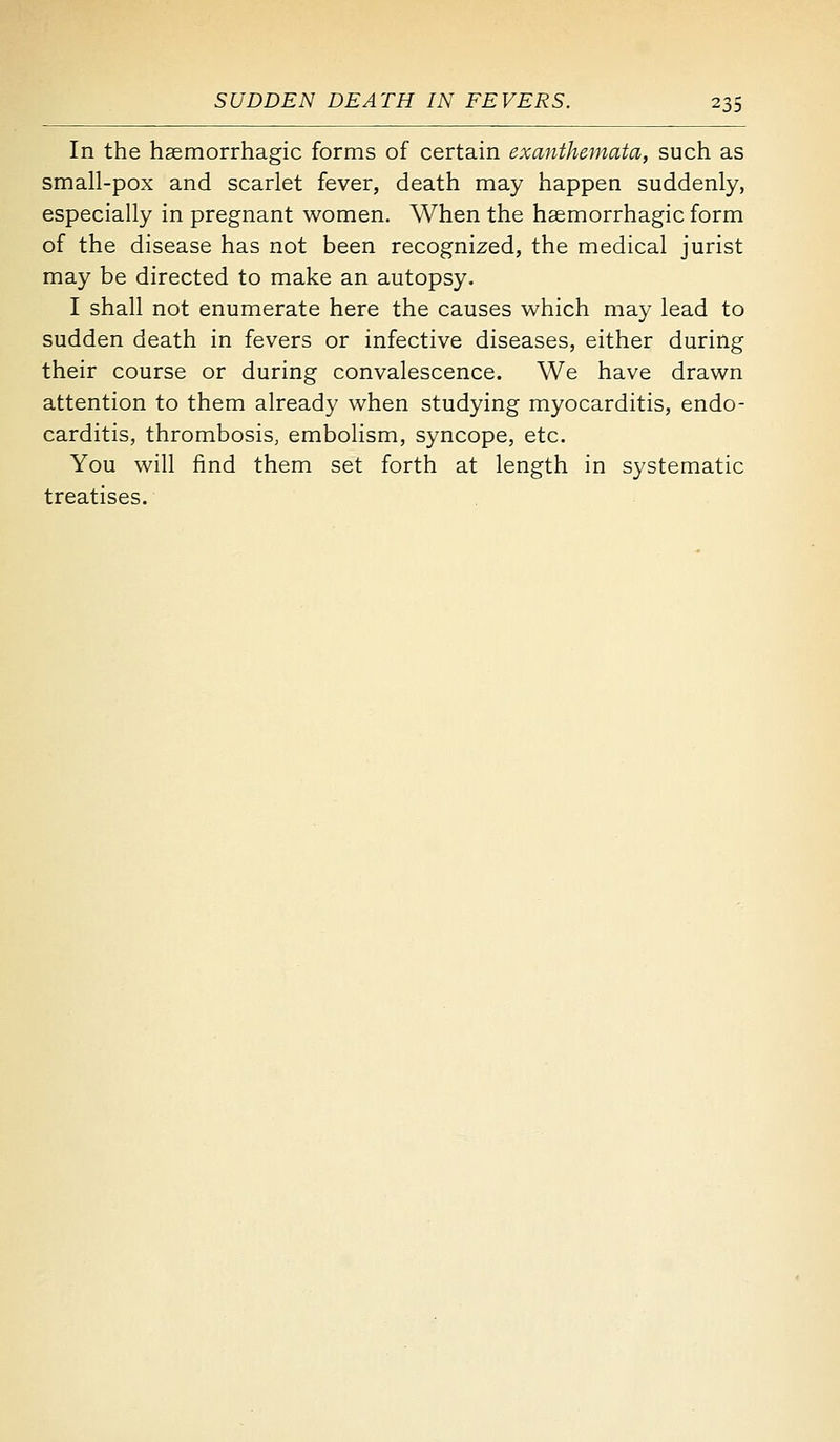 In the hasmorrhagic forms of certain exanthemata, such as small-pox and scarlet fever, death may happen suddenly, especially in pregnant women. When the hemorrhagic form of the disease has not been recognized, the medical jurist may be directed to make an autopsy. I shall not enumerate here the causes which may lead to sudden death in fevers or infective diseases, either during their course or during convalescence. We have drawn attention to them already when studying myocarditis, endo- carditis, thrombosis, embolism, syncope, etc. You will find them set forth at length in systematic treatises.