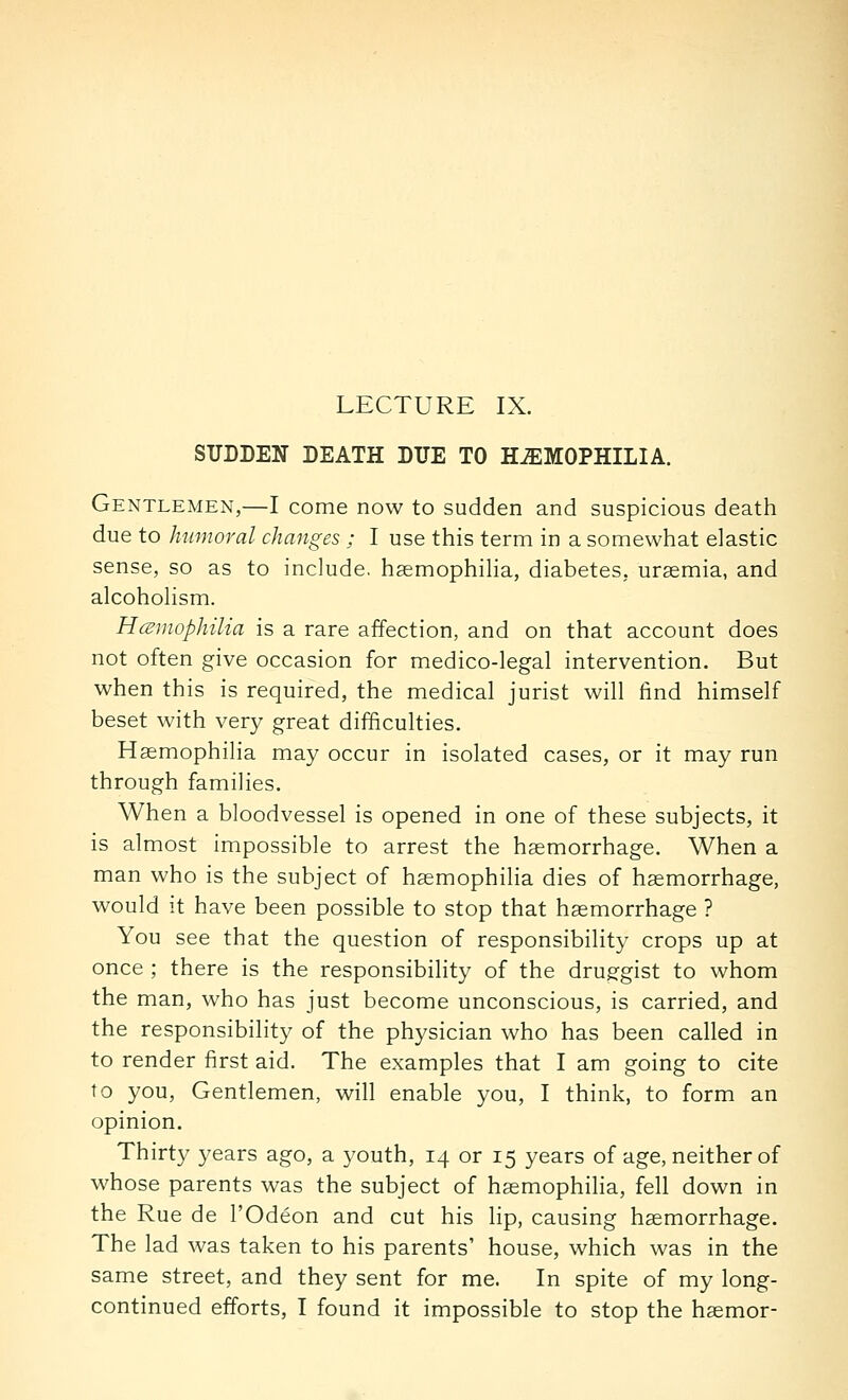 SUDDEN DEATH DUE TO HEMOPHILIA. Gentlemen,—I come now to sudden and suspicious death due to humoral changes ; I use this term in a somewhat elastic sense, so as to include, haemophilia, diabetes, uraemia, and alcoholism. Hmnophilia is a rare affection, and on that account does not often give occasion for medico-legal intervention. But when this is required, the medical jurist will find himself beset with very great difficulties. Haemophilia may occur in isolated cases, or it may run through families. When a bloodvessel is opened in one of these subjects, it is almost impossible to arrest the haemorrhage. When a man who is the subject of haemophilia dies of haemorrhage, would it have been possible to stop that haemorrhage ? You see that the question of responsibility crops up at once ; there is the responsibility of the drugrgist to whom the man, who has just become unconscious, is carried, and the responsibility of the physician who has been called in to render first aid. The examples that I am going to cite to you, Gentlemen, will enable you, I think, to form an opinion. Thirty years ago, a youth, 14 or 15 years of age, neither of whose parents was the subject of haemophilia, fell down in the Rue de I'Odeon and cut his lip, causing haemorrhage. The lad was taken to his parents' house, which was in the same street, and they sent for me. In spite of my long-