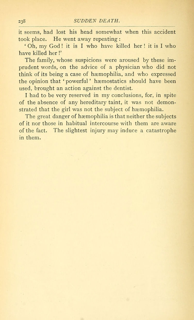 it seems, had lost his head somewhat when this accident took place. He went away repeating : ' Oh, my God ! it is I who have killed her ! it is I who have killed her !' The family, whose suspicions were aroused by these im- prudent words, on the advice of a physician who did not think of its being a case of haemophilia, and who expressed the opinion that ' powerful' haemostatics should have been used, brought an action against the dentist. I had to be very reserved in my conclusions, for, in spite of the absence of any hereditary taint, it was not demon- strated that the girl was not the subject of haemophilia. The great danger of haemophilia is that neither the subjects of it nor those in habitual intercourse with them are aware of the fact. The slightest injury may induce a catastrophe in them.