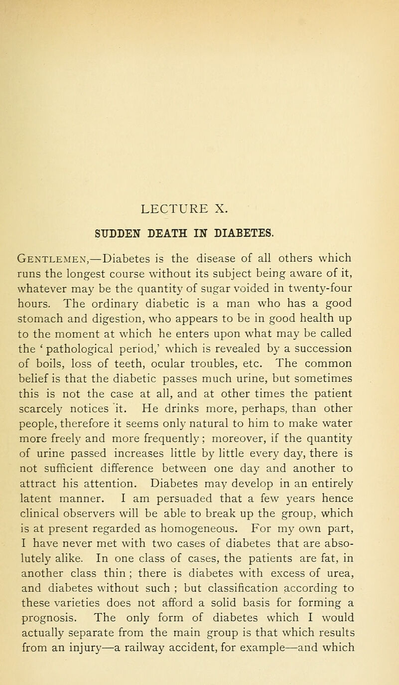 SUDDEN DEATH IN DIABETES. Gentlemen,—Diabetes is the disease of all others which runs the longest course without its subject being aware of it, whatever may be the quantity of sugar voided in twenty-four hours. The ordinary diabetic is a man who has a good stomach and digestion, who appears to be in good health up to the moment at which he enters upon what may be called the ' pathological period,' which is revealed by a succession of boils, loss of teeth, ocular troubles, etc. The common belief is that the diabetic passes much urine, but sometimes this is not the case at all, and at other times the patient scarcely notices it. He drinks more, perhaps, than other people, therefore it seems only natural to him to make water more freel}' and more frequently; moreover, if the quantity of urine passed increases little by little every day, there is not sufficient difference between one day and another to attract his attention. Diabetes may develop in an entirely latent manner. I am persuaded that a few years hence clinical observers will be able to break up the group, which is at present regarded as homogeneous. For my own part, I have never met with two cases of diabetes that are abso- lutely alike. In one class of cases, the patients are fat, in another class thin ; there is diabetes with excess of urea, and diabetes without such ; but classification according to these varieties does not afford a solid basis for forming a prognosis. The only form of diabetes which I would actually separate from the main group is that which results from an injury—a railway accident, for example—and which