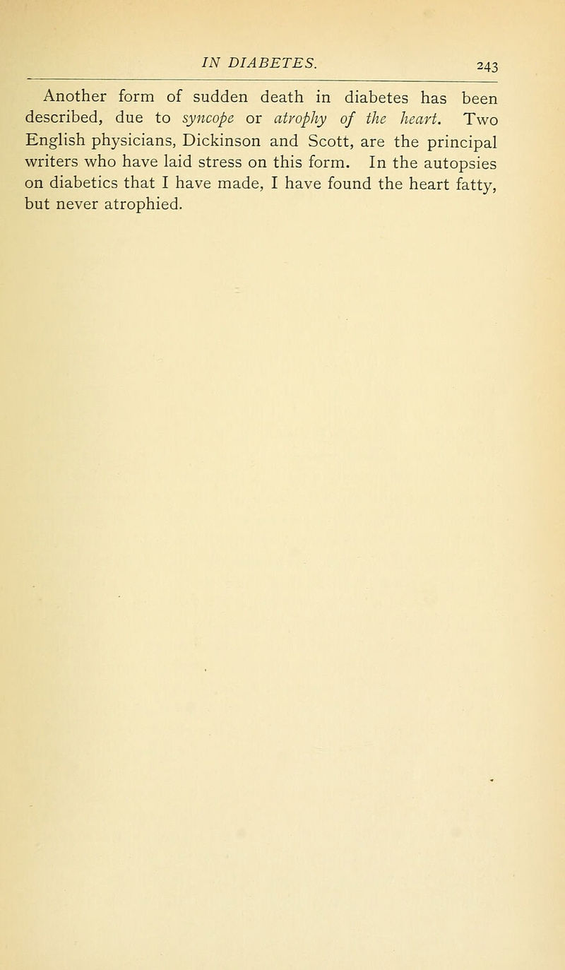 Another form of sudden death in diabetes has been described, due to syncope or atrophy of the heart. Two English physicians, Dickinson and Scott, are the principal writers who have laid stress on this form. In the autopsies on diabetics that I have made, I have found the heart fatty, but never atrophied.