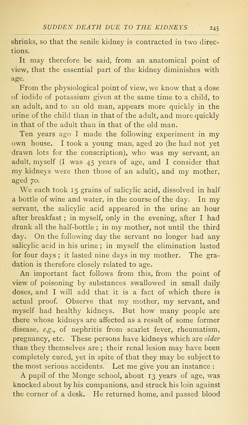 shrinks, so that the senile kidney is contracted in two direc- tions. It may therefore be said, from an anatomical point of view, that the essential part of the kidney diminishes with age. From the physiological point of view, we know that a dose of iodide of potassium given at the same time to a child, to an adult, and to an old man, appears more quickly in the urine of the child than in that of the adult, and more quickly in that of the adult than in that of the old man. Ten years ago I made the following experiment in my own house. I took a young man, aged 20 (he had not yet drawn lots for the conscription), who was my servant, an adult, myself (I was 45 years of age, and I consider that my kidneys were then those of an adult), and my mother, aged 70. We each took 15 grains of salicylic acid, dissolved in half a bottle of wine and water, in the course of the day. In my servant, the salicylic acid appeared in the urine an hour after breakfast ; in myself, only in the evening, after I had drunk all the half-bottle ; in my mother, not until the third day. On the following day the servant no longer had any salicylic acid in his urine ; in myself the elimination lasted for four days ; it lasted nine days in my mother. The gra- dation is therefore closely related to age. An important fact follows from this, from the point of view of poisoning by substances swallowed in small daily doses, and I will add that it is a fact of which there is actual proof. Observe that my m.other, my servant, and myself had healthy kidneys. But how many people are there whose kidneys are affected as a result of some former disease, e.g., of nephritis from scarlet fever, rheumatism, pregnancy, etc. These persons have kidneys which are older than they themselves are; their renal lesion may have been completely cured, yet in spite of that they may be subject to the most serious accidents. Let me give you an instance : A pupil of the Monge school, about 13 years of age, was knocked about by his companions, and struck his loin against the corner of a desk. He returned home, and passed blood