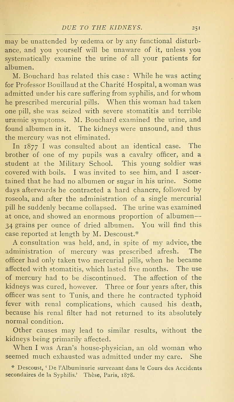 may be unattended by oedema or by any functional disturb- ance, and you yourself will be unaware of it, unless 3'ou systematically examine the urine of all your patients for albumen. M. Bouchard has related this case : While he was acting for Professor Bouillaud at the Charite Hospital, a woman was admitted under his care suffering from syphilis, and for whom he prescribed mercurial pills. When this woman had taken one pill, she was seized with severe stomatitis and terrible uraemic symptoms. M. Bouchard examined the urine, and found albumen in it. The kidneys were unsound, and thus the mercury was not eliminated. In 1877 I was consulted about an identical case. The brother of one of my pupils was a cavalry officer, and a student at the Military School. This young soldier was covered with boils. I was invited to see him, and I ascer- tained that he had no albumen or sugar in his urine. Some days afterwards he contracted a hard chancre, followed by roseola, and after the administration of a single mercurial pill he suddenly became collapsed. The urine was examined at once, and showed an enormous proportion of albumen—- 34 grains per ounce of dried albumen. You wiU find this case reported at length by M. Descoust.* A consultation was held, and, in spite of my advice, the administration of mercury was prescribed afresh. The officer had only taken two mercurial pills, when he became affected with stomatitis, which lasted five months. The use of mercury had to be discontinued. The affection of the kidneys was cured, however. Three or four years after, this officer was sent to Tunis, and there he contracted typhoid fever with renal complications, which caused his death, because his renal filter had not returned to its absolutely normal condition. Other causes may lead to similar results, without the kidneys being primarily affected. When I was Aran's house-physician, an old woman who seemed much exhausted was admitted under my care. She * Descoust, ' De I'Albuminurie survenant dans le Cours des Accidents secondaires de la Syphilis.' These, Paris, 1878.