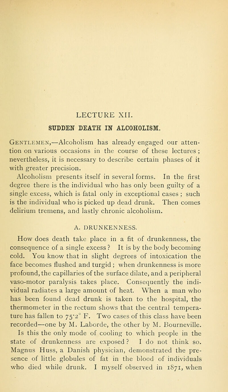 LECTURE XII. SUDDEN DEATH IN ALCOHOLISM. Gentlemen,—Alcoholism has already engaged our atten- tion on various occasions in the course of these lectures ; nevertheless, it is necessary to describe certain phases of it with greater precision. Alcoholism presents itself in several forms. In the first degree there is the individual v/ho has only been guilty of a single excess, which is fatal only in exceptional cases ; such is the individual who is picked up dead drunk. Then comes delirium tremens, and lastly chronic alcoholism. A. DRUNKENNESS. How does death take place in a fit of drunkenness, the consequence of a single excess ? It is by the body becoming cold. You know that in slight degrees of intoxication the face becomes flushed and turgid ; when drunkenness is more profound, the capillaries of the surface dilate, and a peripheral vaso-motor paralysis takes place. Consequently the indi- vidual radiates a large amount of heat. When a man who has been found dead drunk is taken to the hospital, the thermometer in the rectum shows that the central tempera- ture has fallen to 752° F. Two cases of this class have been recorded—one by M. Laborde, the other by M. Bourneville. Is this the only mode of cooling to which people in the state of drunkenness are exposed ? I do not think so. Magnus Huss, a Danish physician, demonstrated the pre- sence of little globules of fat in the blood of individuals