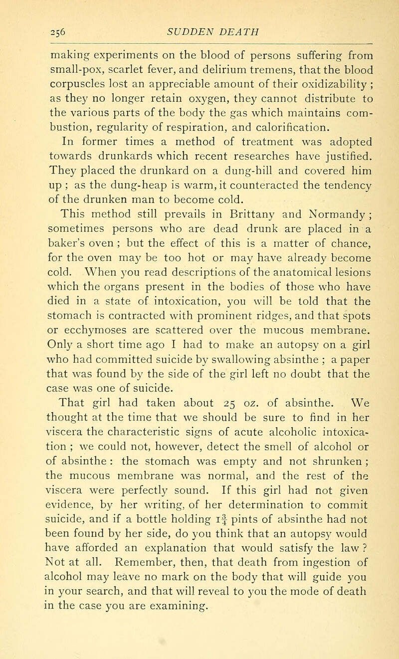 making experiments on the blood of persons suffering from small-pox, scarlet fever, and delirium tremens, that the blood corpuscles lost an appreciable amount of their oxidizability ; as they no longer retain oxygen, they cannot distribute to the various parts of the body the gas which maintains com- bustion, regularity of respiration, and calorification. In former times a method of treatment was adopted towards drunkards which recent researches have justified. They placed the drunkard on a dung-hill and covered him up ; as the dung-heap is warm, it counteracted the tendency of the drunken man to become cold. This method still prevails in Brittany and Normandy ; sometimes persons who are dead drunk are placed in a baker's oven ; but the effect of this is a matter of chance, for the oven may be too hot or may have already become cold. When you read descriptions of the anatomical lesions which the organs present in the bodies of those who have died in a state of intoxication, you will be told that the stomach is contracted with prominent ridges, and that spots or ecchymoses are scattered over the mucous membrane. Only a short time ago I had to make an autopsy on a girl who had committed suicide by swallowing absinthe ; a paper that was found by the side of the girl left no doubt that the case was one of suicide. That girl had taken about 25 oz. of absinthe. We thought at the time that we should be sure to find in her viscera the characteristic signs of acute alcoholic intoxica- tion ; we could not, however, detect the smell of alcohol or of absinthe : the stomach was empty and not shrunken ; the mucous membrane was normal, and the rest of the viscera were perfectly sound. If this girl had not given evidence, by her writing, of her determination to commit suicide, and if a bottle holding if pints of absinthe had not been found by her side, do you think that an autopsy would have afforded an explanation that would satisfy the law ? Not at all. Remember, then, that death from ingestion of alcohol may leave no mark on the body that will guide you in your search, and that will reveal to you the mode of death in the case you are examining.