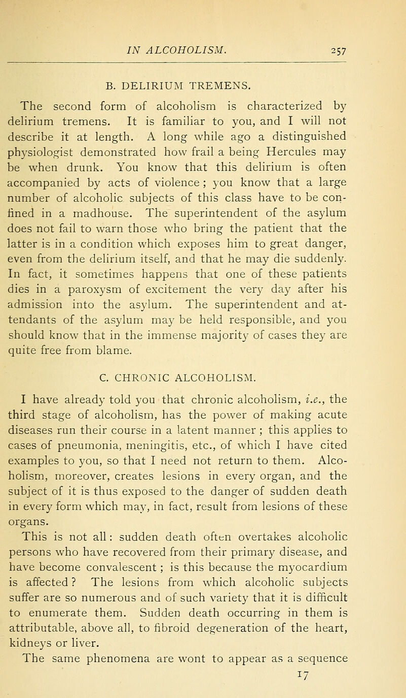 B. DELIRIUM TREMENS. The second form of alcoholism is characterized by delirium tremens. It is familiar to you, and I will not describe it at length. A long while ago a distinguished physiologist demonstrated how frail a being Hercules may be when drunk. You know that this delirium is often accompanied by acts of violence ; you know that a large number of alcoholic subjects of this class have to be con- lined in a madhouse. The superintendent of the asylum does not fail to warn those who bring the patient that the latter is in a condition which exposes him to great danger, even from the delirium itself, and that he may die suddenly. In fact, it sometimes happens that one of these patients dies in a paroxysm of excitement the very day after his admission into the asylum. The superintendent and at- tendants of the asylum may be held responsible, and you should know that in the immense majority of cases they are quite free from blame. C. CHRONIC ALCOHOLISM. I have already told you that chronic alcoholism, i.e., the third stage of alcoholism, has the power of making acute diseases run their course in a latent manner ; this applies to cases of pneumonia, meningitis, etc., of which I have cited examples to you, so that I need not return to them. Alco- holism, moreover, creates lesions in every organ, and the subject of it is thus exposed to the danger of sudden death in every form which may, in fact, result from lesions of these organs. This is not all: sudden death often overtakes alcoholic persons who have recovered from their primary disease, and have become convalescent; is this because the myocardium is affected ? The lesions from which alcoholic subjects suffer are so numerous and of such variety that it is difficult to enumerate them. Sudden death occurring in them is attributable, above all, to fibroid degeneration of the heart, kidneys or liver. The same phenomena are wont to appear as a sequence 17