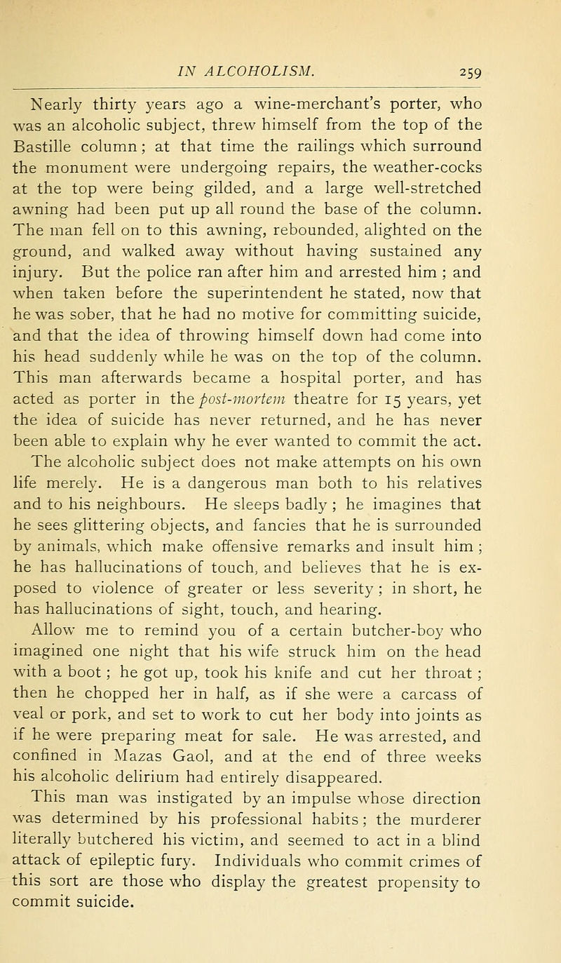 Nearly thirty years ago a wine-merchant's porter, who was an alcoholic subject, threw himself from the top of the Bastille column; at that time the railings which surround the monument were undergoing repairs, the weather-cocks at the top were being gilded, and a large well-stretched awning had been put up all round the base of the column. The man fell on to this awning, rebounded, alighted on the ground, and walked away without having sustained any injury. But the police ran after him and arrested him ; and when taken before the superintendent he stated, now that he was sober, that he had no motive for committing suicide, and that the idea of throwing himself down had come into his head suddenly while he was on the top of the column. This man afterwards became a hospital porter, and has acted as porter in the post-mortem theatre for 15 years, yet the idea of suicide has never returned, and he has never been able to explain why he ever wanted to commit the act. The alcoholic subject does not make attempts on his own life merely. He is a dangerous man both to his relatives and to his neighbours. He sleeps badly ; he imagines that he sees glittering objects, and fancies that he is surrounded by animals, which make offensive remarks and insult him ; he has hallucinations of touch, and believes that he is ex- posed to violence of greater or less severity ; in short, he has hallucinations of sight, touch, and hearing. Allow me to remind you of a certain butcher-bo}' who imagined one night that his wife struck him on the head with a boot; he got up, took his knife and cut her throat; then he chopped her in half, as if she were a carcass of veal or pork, and set to work to cut her body into joints as if he were preparing meat for sale. He was arrested, and confined in Mazas Gaol, and at the end of three weeks his alcoholic delirium had entirely disappeared. This man was instigated by an impulse whose direction was determined by his professional habits; the murderer literally butchered his victim, and seemed to act in a blind attack of epileptic fury. Individuals who commit crimes of this sort are those who display the greatest propensity to commit suicide.