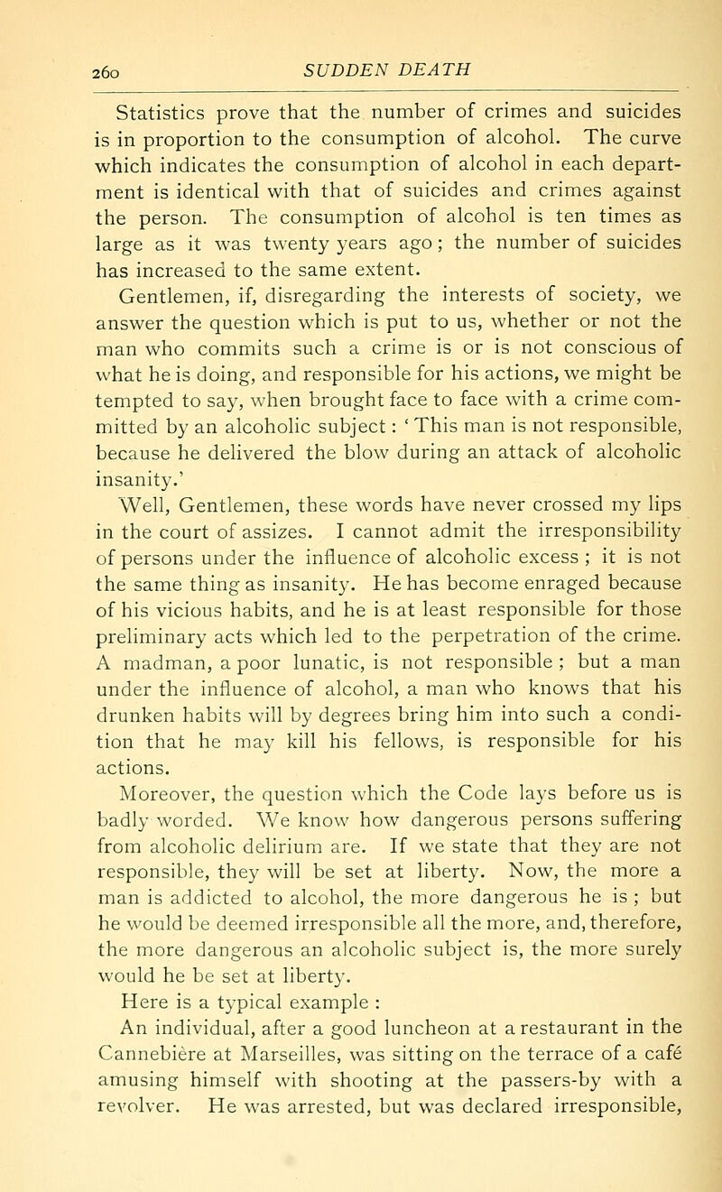 Statistics prove that the number of crimes and suicides is in proportion to the consumption of alcohol. The curve which indicates the consumption of alcohol in each depart- ment is identical with that of suicides and crimes against the person. The consumption of alcohol is ten times as large as it was twenty years ago; the number of suicides has increased to the same extent. Gentlemen, if, disregarding the interests of society, we answer the question which is put to us, whether or not the man who commits such a crime is or is not conscious of what he is doing, and responsible for his actions, we might be tempted to say, when brought face to face with a crime com- mitted by an alcoholic subject: ' This man is not responsible, because he delivered the blow during an attack of alcoholic insanity.' Well, Gentlemen, these words have never crossed my lips in the court of assizes. I cannot admit the irresponsibility of persons under the influence of alcoholic excess ; it is not the same thing as insanity. He has become enraged because of his vicious habits, and he is at least responsible for those preliminary acts which led to the perpetration of the crime. A madman, a poor lunatic, is not responsible ; but a man under the influence of alcohol, a man who knows that his drunken habits will by degrees bring him into such a condi- tion that he may kill his fellows, is responsible for his actions. Moreover, the question which the Code lays before us is badly worded. We know how dangerous persons suffering from alcoholic delirium are. If we state that they are not responsible, they will be set at liberty. Now, the more a man is addicted to alcohol, the more dangerous he is ; but he would be deemed irresponsible all the more, and, therefore, the more dangerous an alcoholic subject is, the more surely would he be set at liberty. Here is a typical example : An individual, after a good luncheon at a restaurant in the Cannebiere at Marseilles, was sitting on the terrace of a cafe amusing himself with shooting at the passers-by with a revolver. He was arrested, but was declared irresponsible.