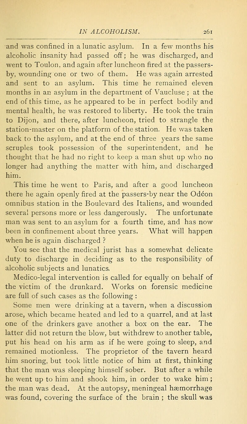 and was confined in a lunatic asylum. In a few months his alcohoHc insanity had passed off; he was discharged, and went to Toulon, and again after luncheon fired at the passers- by, wounding one or two of them. He was again arrested and sent to an asylum. This time he remained eleven months in an asylum in the department of Vaucluse ; at the end of this time, as he appeared to be in perfect bodily and mental health, he was restored to liberty. He took the train to Dijon, and there, after luncheon, tried to strangle the station-master on the platform of the station. He was taken back to the asylum, and at the end of three years the same scruples took possession of the superintendent, and he thought that he had no right to keep a man shut up who no longer had anything the matter with him, and discharged him. This time he went to Paris, and after a good luncheon there he again openly fired at the passers-by near the Odeon omnibus station in the Boulevard des Italiens, and wounded several persons more or less dangerously. The unfortunate man was sent to an asylum for a fourth time, and has now been in confinement about three years. What will happen when he is again discharged ? You see that the medical jurist has a somewhat delicate duty to discharge in deciding as to the responsibility of alcoholic subjects and lunatics. Medico-legal intervention is called for equally on behalf of the victim of the drunkard. Works on forensic medicine are full of such cases as the following : Some men were drinking at a tavern, when a discussion arose, which became heated and led to a quarrel, and at last one of the drinkers gave another a box on the ear. The latter did not return the blow, but withdrew to another table, put his head on his arm as if he were going to sleep, and remained motionless. The proprietor of the tavern heard him snoring, but took little notice of him at first, thinking that the man was sleeping himself sober. But after a while he went up to him and shook him, in order to wake him; the man was dead. At the autopsy, meningeal haemorrhage was found, covering the surface of the brain ; the skull was