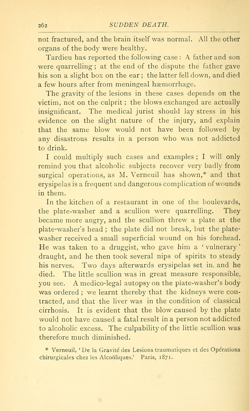 not fractured, and the brain itself was normal. x\ll the other organs of the body were healthy. Tardieu has reported the following case : A father and son were quarrelling ; at the end of the dispute the father gave his son a slight box on the ear ; the latter fell down, and died a few hours after from meningeal haemorrhage. The gravity of the lesions in these cases depends on the victim, not on the culprit; the blows exchanged are actually insignificant. The medical jurist should lay stress in his evidence on the slight nature of the injury, and explain that the same blow would not have been followed by any disastrous results in a person who was not addicted to drink. I could multiply such cases and examples ; I will only remind you that alcoholic subjects recover very badly from surgical operations, as M. Verneuil has shown,* and that erysipelas is a frequent and dangerous complication of wounds in them. In the kitchen of a restaurant in one of the boulevards, the plate-washer and a scullion were quarrelling. They became more angry, and the scullion threw a plate at the plate-washer's head ; the plate did not break, but the plate- washer received a small superficial wound on his forehead. He was taken to a druggist, who gave him a ' vulnerary ' draught, and he then took several nips of spirits to steady his nerves. Two days afterwards erysipelas set in, and he died. The little sculhon was in great measure responsible, you see. A medico-legal autopsy on the plate-washer's body was ordered ; we learnt thereby that the kidneys were con- tracted, and that the liver was in the condition of classical cirrhosis. It is evident that the blow caused by the plate would not have caused a fatal result in a person not addicted to alcoholic excess. The culpability of the little scullion was therefore much diminished. * Verneuil, ' De la Gravitd des Lesions traumatiques et des Operations chirurgicales chez les Alcooliques.' Paris, 1871.